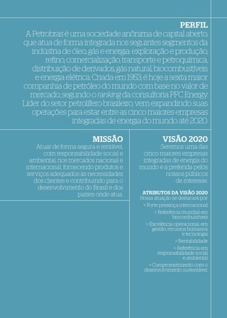 PERFIL
 A Petrobras é uma sociedade anônima de capital aberto,
que atua de forma integrada nos seguintes segmentos da
   indústria de óleo, gás e energia: exploração e produção,
        reﬁno, comercialização, transporte e petroquímica,
   distribuição de derivados, gás natural, biocombustíveis
    e energia elétrica. Criada em 1953, é hoje a sexta maior
companhia de petróleo do mundo com base no valor de
  mercado, segundo o ranking da consultoria PFC Energy.
Líder do setor petrolífero brasileiro, vem expandindo suas
   operações para estar entre as cinco maiores empresas
                integradas de energia do mundo até 2020.

                          MISSÃO                    VISÃO 2020
     Atuar de forma segura e rentável,           Seremos uma das
        com responsabilidade social e     cinco maiores empresas
  ambiental, nos mercados nacional e      integradas de energia do
 internacional, fornecendo produtos e    mundo e a preferida pelos
 serviços adequados às necessidades                nossos públicos
    dos clientes e contribuindo para o                de interesse.
      desenvolvimento do Brasil e dos
                     países onde atua.    ATRIBUTOS DA VISÃO 2020
                                         Nossa atuação se destacará por:
                                                              destacará por:
                                          > Forte presença internacional
                                                 > Referência mundial em
                                                          biocombustíveis
                                            > Excelência operacional, em
                                                gestão, recursos humanos
                                                               e tecnologia
                                                            > Rentabilidade
                                                           > Referência em
                                                   responsabilidade social
                                                                e ambiental
                                              > Comprometimento com o
                                           desenvolvimento sustentável.
 