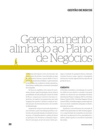 GESTÃO DE RISCOS




   Gerenciamento
alinhado ao Plano
      de Negócios
     A Petro
       Petrobras está exposta a riscos de mercado, tais        tegeu o resultado de operações físicas, utilizando
     como o preço do petróleo e seus derivados, as taxas
             p                                                 contratos futuros, swaps e opções e empregando
     de juros in
              interna e externa, e taxa de câmbio. O risco é   métricas de controle segundo diretriz específica de
                n
     próprio da natureza das atividades, e o gerenciamento     gestão de riscos.
            m linh
     se dá em linha com os objetivos e metas corporativos.
     Dessa forma, contribui para o crescimento sustentável
     da Companhia.                                             CRÉDITO
         Na busca do equilíbrio entre metas de cresci-         A Petrobras consolidou a centralização do controle
     mento, retorno e grau de exposição a riscos, todas as     de crédito de seus clientes e estendeu a iniciativa
     possibilidades são discutidas pelo Comitê de Gestão       também aos clientes de suas subsidiárias Petrobras
     de Riscos, composto por executivos das áreas cor-         International Finance Company (PIFCo), Petrobras
     porativas e de negócio. Isso proporciona uma visão        Finance Limited (PFL) e Petrobras Singapore Private
     integrada das questões e facilita a tomada de deci-       Limited (PSPL). A medida assegura a manutenção dos
     sões por parte da Diretoria Executiva e do Conselho       riscos em níveis considerados adequados no Brasil e
     de Administração.                                         mercados do exterior.
         Ao gerenciar os riscos do mercado de petróleo e           A política e os procedimentos de concessão de
     seus derivados a partir da avaliação periódica e sis-     crédito foram aprimorados em 2007, de forma a garan-
     temática da exposição líquida consolidada do risco        tir a competitividade da Companhia nos mercados
     de preço, a Companhia manteve a prática de limitar        onde atua e na abertura de novos, principalmente o
     as operações com derivativos a transações especí-         asiático, dando suporte ao crescimento sustentável
     ficas de curto prazo, de até seis meses. Assim, pro-      das vendas.


22                                                                                               RESULTADOS E GESTÃO
 
