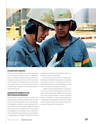 Empregados da Reﬁ naria
 Duque de Caxias (Reduc),
 no Rio de Janeiro




PLANO DE CARGOS
A ﬁm de atender às exigências dos negócios e preparar   inaugurado o campus da Universidade Petrobras, com
a Petrobras para os desafios futuros, a Companhia       26 salas de aula e seis laboratórios.
revisou o seu plano de cargos, proporcionando a seus        Para preservar conhecimento e competências
empregados uma perspectiva de carreira competitiva      relacionadas à atividade estratégica para a Companhia,
com o mercado e introduzindo novos conceitos de         foi destaque em 2007 a estruturação do curso de
remuneração. Assim, foi possível reforçar esse ins-     Engenharia Submarina. É uma especialidade que não
trumento como importante mecanismo de atração e         conta com oferta de formação pelo mercado.
retenção de talentos.                                       Ressalta-se ainda a participação de 3.462 alunos
                                                        em cursos na área de Gerenciamento de Projetos,
DESENVOLVIMENTO DE                                      sendo um de especialização (MBA) com seis turmas,
RECURSOS HUMANOS                                        três cursos de especialização no exterior (Paraguai,
Os investimentos em desenvolvimento de Recursos         Bolívia e Colômbia) e 11 turmas de preparação para
Humanos foram de R$ 223 milhões em 2007. Ao longo       a certiﬁcação Project Management Professional (PMP),
do ano, a Petrobras viabilizou 62.471 participações     visando fortalecer o processo de desenvolvimento e
de empregados em diversos cursos corporativos. Foi      execução de projetos em diversas áreas.
concebida a Escola de Educação Proﬁssional de Nível
Técnico, que tem como público-alvo 75% do quadro
de empregados da Companhia e busca o desenvolvi-
mento integral do proﬁssional para as necessidades
e complexidades do trabalho. Em Salvador (BA), foi


WWW.PETROBRAS.COM.BR    |   RELATÓRIO ANUAL 2007                                                                 27
 