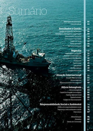 Sumário
                              Mensagem do presidente       02
                                        Camada pré-sal     04

                      Resultados e Gestão                  06
                       Análise do mercado de petróleo      08
                  Estratégia e desempenho empresarial      09
                               Desempenho das ações        14
                               Governança corporativa      18
                                       Gestão de riscos    22
                                       Financiamentos      24
                                    Recursos humanos       26

                                        Negócios           30
                                Exploração e produção      32
                              Reﬁno e comercialização      37
                            Petroquímica e fertilizantes   40
                                            Transporte     42
                                           Distribuição    45
                                            Gás natural    46
                                        Energia elétrica   49
                                   Energias renováveis     50

                   Atuação Internacional                   52
                                 Atuação internacional     54
                                       Novos negócios      57
                        Desenvolvimento dos negócios       59

                          Ativos Intangíveis               62
                                      Ativos intangíveis   64
                        Capital de domínio tecnológico     66
                                 Capital organizacional    68
                                       Capital humano      69
                             Capital de relacionamento     71

     Responsabilidade Social e Ambiental                   74
                     Política de responsabilidade social   76
                    Segurança, meio ambiente e saúde       78
                                            Patrocínios    83

                                        Administração      86
                                              Glossário    88
                                  Tabela de Conversão      91
 