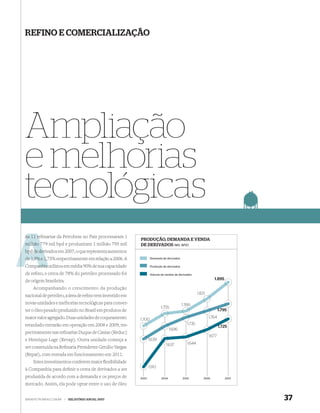 REFINO E COMERCIALIZAÇÃO




Ampliação
e melhorias
tecnológicas
As 11 re narias da Petrobras no País processaram 1
      reﬁ
                                                         PRODUÇÃO, DEMANDA E VENDA
milhão 779 mil bpd e produziram 1 milhão 795 mil
       7                                                 DE DERIVADOS (MIL BPD)
bpd de derivados em 2007, o que representa aumentos
       der
de 1,9% e 1,75% respectivamente em relação a 2006. A
          1,                                                     Demanda de derivados

    anhia
Companhia utilizou em média 90% de sua capacidade                Produção de derivados

de reﬁno, e cerca de 78% do petróleo processado foi              Volume de vendas de derivados

de origem brasileira.                                                                                          1.895

    Acompanhando o crescimento da produção
                                                                                                    1.821
nacional de petróleo, a área de reﬁno tem investido em
novas unidades e melhorias tecnológicas para conver-                                     1.766
                                                                        1.755
ter o óleo pesado produzido no Brasil em produtos de                                                                1.795
maior valor agregado. Duas unidades de coqueamento                                                          1.764
                                                         1.700
retardado entrarão em operação em 2008 e 2009, res-                                         1.735
                                                                                                                    1.725
                                                                               1.696
pectivamente nas reﬁnarias Duque de Caxias (Reduc)
                                                                                                            1.677
e Henrique Lage (Revap). Outra unidade começa a                 1.639
                                                                            1.637           1.644
ser construída na Reﬁnaria Presidente Getúlio Vargas
(Repar), com entrada em funcionamento em 2011.
    Estes investimentos conferem maior ﬂexibilidade
                                                                1.510
à Companhia para deﬁnir a cesta de derivados a ser
produzida de acordo com a demanda e os preços de         2003           2004             2005           2006           2007

mercado. Assim, ela pode optar entre o uso de óleo


WWW.PETROBRAS.COM.BR    |   RELATÓRIO ANUAL 2007                                                                              37
 