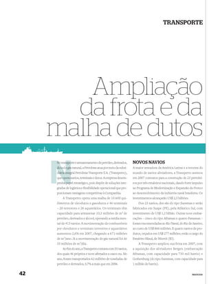 TRANSPORTE




        Ampliação
       da frota e da
     malha de dutos
     No transporte e armazenamento de petróleo, derivados,
        transpo                                                   NOVOS NAVIOS
      álcool e gás natural, a Petrobras atua por meio da subsi-   A maior armadora da América Latina e a terceira do
      diária integral Petrobras Transporte S.A. (Transpetro),
             integ                                                mundo de navios aliviadores, a Transpetro assinou
      que opera n
        e       navios, terminais e dutos. A empresa desem-       em 2007 contratos para a construção de 23 petrolei-
          a pap
      penha papel estratégico, pois dispõe de soluções inte-      ros por três estaleiros nacionais, dando forte impulso
      gradas de logística e ﬂexibilidade operacional que pro-     ao Programa de Modernização e Expansão da Frota e
      porcionam vantagens competitivas à Companhia.               ao desenvolvimento da indústria naval brasileira. Os
            A Transpetro opera uma malha de 10.600 qui-           investimentos alcançarão US$ 2,3 bilhões.
      lômetros de oleodutos e gasodutos e 46 terminais                Dos 23 navios, dez são do tipo Suezmax e serão
      – 20 terrestres e 26 aquaviários. Os terminais têm          fabricados em Suape (PE), pela Atlântico Sul, com
      capacidade para armazenar 10,3 milhões de m3 de             investimento de US$ 1,2 bilhão. Outras nove embar-
      petróleo, derivados e álcool, operando a média men-         cações – cinco do tipo Aframax e quatro Panamax –
      sal de 413 navios. A movimentação de combustíveis           foram encomendadas ao Rio Naval, do Rio de Janeiro,
      por oleodutos e terminais terrestres e aquaviários          ao custo de US$ 866 milhões. E quatro navios de pro-
      aumentou 2,6% em 2007, chegando a 671 milhões               dutos, orçados em US$ 277 milhões, estão a cargo do
      de   m3/ano.   Já a movimentação de gás natural foi de      Estaleiro Mauá, de Niterói (RJ).
      35 milhões de m3/dia.                                           A Transpetro ampliou sua frota em 2007, com
            Ao ﬁm do ano, a Transpetro contava com 55 navios,     a aquisição dos aliviadores Bergen (embarcação
      dos quais 46 próprios e nove afretados a casco nu. No       Aframax, com capacidade para 730 mil barris) e
      ano, foram transportados 62 milhões de toneladas de         Gothenburg (do tipo Suezmax, com capacidade para
      petróleo e derivados, 5,7% a mais que em 2006.              1 milhão de barris).


42                                                                                                             NEGÓCIOS
 