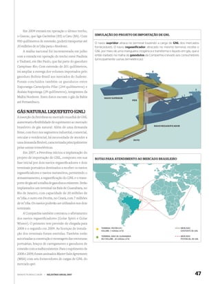 Em 2009 entrará em operação o último trecho,
o Gascac, que liga Cacimbas (ES) a Catu (BA). Com        SIMULAÇÃO DO PROJETO DE IMPORTAÇÃO DE GNL

950 quilômetros de extensão, poderá transportar até
                                                         O navio supridor atraca no terminal trazendo a carga de GNL dos mercados
20 milhões de m3/dia para o Nordeste.                    fornecedores. O navio regaseificador, atracado no mesmo terminal, recebe o
    A malha nacional foi incrementada em julho           GNL por meio de uma mangueira criogênica e transforma o líquido em gás, que é
com a entrada em operação do trecho entre Paulínia       então injetado na malha de gasodutos da Companhia e levado aos consumidores
                                                         (principalmente usinas termelétricas).
e Taubaté, em São Paulo, que faz parte do gasoduto
Campinas–Rio. Com extensão de 201 quilômetros,
irá ampliar a entrega dos volumes importados pelo
gasoduto Bolívia-Brasil aos mercados do Sudeste.
Foram concluídos também os gasodutos entre
Itaporanga-Carmópolis-Pilar (244 quilômetros) e
Atalaia-Itaporanga (29 quilômetros), integrantes da
Malha Nordeste. Estes dutos escoam o gás da Bahia              NAVIO SUPRIDOR
                                                                                            PÍER
até Pernambuco.


GÁS NATURAL LIQUEFEITO (GNL)
A inserção da Petrobras no mercado mundial de GNL
aumentará a ﬂexibilidade de suprimento ao mercado
                                                                                                    NAVIO REGASEIFICADOR
brasileiro de gás natural. Além de uma demanda
ﬁrme, com foco nos segmentos industrial, comercial,
veicular e residencial, há necessidade de atender a
                                                                                             DUTO
uma demanda ﬂexível, caracterizada principalmente
pelas usinas termelétricas.
    Em 2007, a Petrobras iniciou a implantação do
projeto de importação de GNL, composto em sua            ROTAS PARA ATENDIMENTO AO MERCADO BRASILEIRO
fase inicial por dois navios regaseiﬁcadores e dois
terminais portuários destinados a receber os navios
regaseiﬁcadores e navios metaneiros, permitindo o
armazenamento, a regaseiﬁcação do GNL e o trans-
porte de gás até a malha de gasodutos existente. Serão
implantados um terminal na Baía de Guanabara, no
Rio de Janeiro, com capacidade de 20 milhões de
m3/dia, e outro em Pecém, no Ceará, com 7 milhões
de m3/dia. Os navios poderão ser utilizados nos dois
terminais.
    A Companhia também contratou o afretamento
dos navios regaseificadores (Golar Spirit e Golar
Winter). O primeiro tem previsão de chegada para
2008 e o segundo em 2009. As licenças de instala-            TERMINAL PECÉM (CE)                                           MERCADO
                                                             VOLUME: 7 milhões m3/d                                        EXISTENTE DE GNL
ção dos terminais foram emitidas. Também estão
                                                             TERMINAL BAÍA DE GUANABARA                                    MERCADO
autorizadas a construção e montagem das estruturas           (RJ) VOLUME: 20 milhões m3/d                                  POTENCIAL DE GNL

portuárias, braços de carregamento e gasodutos de
conexão com a malha existente. Para o suprimento de
2008 e 2009, foram assinados Master Sales Agreements
(MSA) com seis fornecedores de cargas de GNL do
mercado spot.


WWW.PETROBRAS.COM.BR   |   RELATÓRIO ANUAL 2007                                                                                         47
 