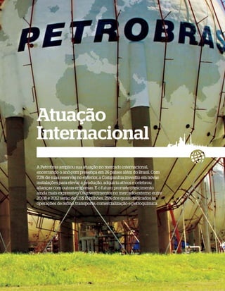 Atuação
Internacional
A Petrobras ampliou sua atuação no mercado internacional,
encerrando o ano com presença em 26 países além do Brasil. Com
7,3% de suas reservas no exterior, a Companhia investiu em novas
instalações para elevar a produção, adquiriu ativos e celebrou
alianças com outras empresas. E o futuro promete crescimento
ainda mais expressivo. Os investimentos no mercado externo entre
2008 e 2012 serão de US$ 15 bilhões, 25% dos quais dedicados às
operações de refino, transporte, comercialização e petroquímica.
 