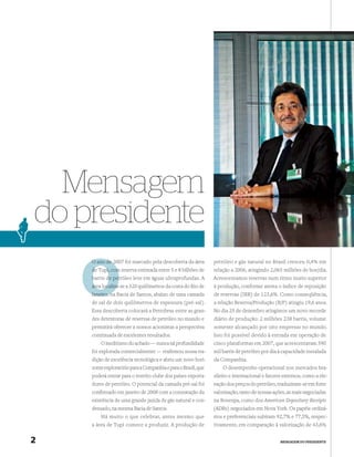 Mensagem
do presidente
    O ano de 2007 foi marcado pela descoberta da área
             2                                                 petróleo e gás natural no Brasil cresceu 0,4% em
    de Tupi, com reserva estimada entre 5 e 8 bilhões de       relação a 2006, atingindo 2,065 milhões de boe/dia.
    barris de petróleo leve em águas ultraprofundas. A
              pet                                              Acrescentamos reservas num ritmo muito superior
    área localiza a 320 quilômetros da costa do Rio de
         localiza-se                                           à produção, conforme atesta o índice de reposição
    Janeiro, n Bacia de Santos, abaixo de uma camada
             na                                                de reservas (IRR) de 123,6%. Como conseqüência,
    de sal de dois quilômetros de espessura (pré-sal).         a relação Reserva/Produção (R/P) atingiu 19,6 anos.
    Essa descoberta colocará a Petrobras entre as gran-        No dia 25 de dezembro atingimos um novo recorde
    des detentoras de reservas de petróleo no mundo e          diário de produção: 2 milhões 238 barris, volume
    permitirá oferecer a nossos acionistas a perspectiva       somente alcançado por oito empresas no mundo.
    continuada de excelentes resultados.                       Isso foi possível devido à entrada em operação de
        O ineditismo do achado — nunca tal profundidade        cinco plataformas em 2007, que acrescentaram 590
    foi explorada comercialmente — reaﬁrmou nossa tra-         mil barris de petróleo por dia à capacidade instalada
    dição de excelência tecnológica e abriu um novo hori-      da Companhia.
    zonte exploratório para a Companhia e para o Brasil, que       O desempenho operacional nos mercados bra-
    poderá entrar para o restrito clube dos países exporta-    sileiro e internacional e fatores externos, como a ele-
    dores de petróleo. O potencial da camada pré-sal foi       vação dos preços do petróleo, traduziram-se em forte
    conﬁrmado em janeiro de 2008 com a constatação da          valorização, tanto de nossas ações, as mais negociadas
    existência de uma grande jazida de gás natural e con-      na Bovespa, como dos American Depositary Receipts
    densado, na mesma Bacia de Santos.                         (ADRs) negociados em Nova York. Os papéis ordiná-
        Há muito o que celebrar, antes mesmo que               rios e preferenciais subiram 92,7% e 77,5%, respec-
    a área de Tupi comece a produzir. A produção de            tivamente, em comparação à valorização de 43,6%


2                                                                                              MENSAGEM DO PRESIDENTE
 
