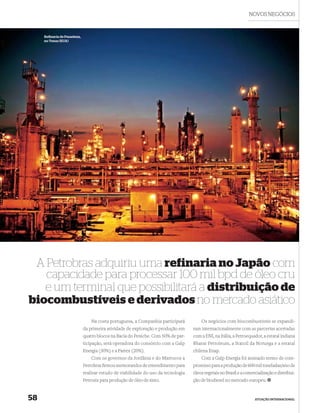 NOVOS NEGÓCIOS



     Reﬁ naria de Pasadena,
     no Texas (EUA)




 A Petrobras adquiriu uma refinaria no Japão com
   capacidade para processar 100 mil bpd de óleo cru
   e um terminal que possibilitará a distribuição de
biocombustíveis e derivados no mercado asiático
                                  Na costa portuguesa, a Companhia participará          Os negócios com biocombustíveis se expandi-
                              da primeira atividade de exploração e produção em     ram internacionalmente com as parcerias acertadas
                              quatro blocos na Bacia do Peniche. Com 50% de par-    com a ENI, na Itália, a Petroequador, a estatal indiana
                              ticipação, será operadora do consórcio com a Galp     Bharat Petroleum, a Statoil da Noruega e a estatal
                              Energia (30%) e a Partex (20%).                       chilena Enap.
                                  Com os governos da Jordânia e do Marrocos a           Com a Galp Energia foi assinado termo de com-
                              Petrobras ﬁrmou memorandos de entendimento para       promisso para a produção de 600 mil toneladas/ano de
                              realizar estudo de viabilidade do uso da tecnologia   óleos vegetais no Brasil e a comercialização e distribui-
                              Petrosix para produção de óleo de xisto.              ção de biodiesel no mercado europeu.


58                                                                                                                    ATUAÇÃO INTERNACIONAL
 