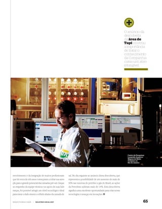 O anúncio da
                                                                                                                   descoberta
                                                                                                                   da área de
                                                                                                                   Tupi mostrou
                                                                                                                   a importância
                                                                                                                   de tratar o
                                                                                                                   conhecimento
                                                                                                                   da Companhia
                                                                                                                   como um ativo
                                                                                                                   intangível.




                                                                                                                     Centro de Pesquisas
                                                                                                                     Leopoldo Américo
                                                                                                                     Miguez de Mello
                                                                                                                     (Cenpes), no
                                                                                                                     Rio de Janeiro




envolvimento e da integração de muitos proﬁssionais       sal. No dia seguinte ao anúncio desta descoberta, que
que há cerca de três anos começaram a voltar sua aten-    representa a possibilidade de um aumento de mais de
ção para o grande potencial das camadas pré-sal. Graças   50% nas reservas de petróleo e gás do Brasil, as ações
ao empenho da equipe técnica e ao apoio de suas lide-     da Petrobras subiram mais de 14%. Esta descoberta
ranças, foi possível atingir um nível tecnológico ideal   signiﬁca uma excelente oportunidade para criar novas
para tratar o dado sísmico colhido abaixo da camada de    tecnologias e avançar em inovações.


WWW.PETROBRAS.COM.BR   |   RELATÓRIO ANUAL 2007                                                                                       65
 