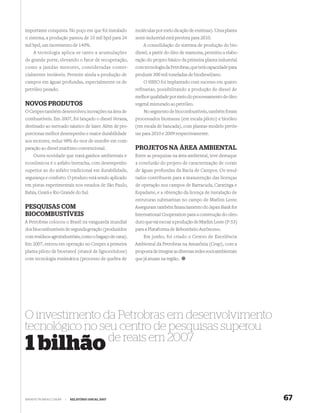 importante conquista. No poço em que foi instalado      moléculas por meio da ação de enzimas). Uma planta
o sistema, a produção passou de 10 mil bpd para 24      semi-industrial está prevista para 2010.
mil bpd, um incremento de 140%.                             A consolidação do sistema de produção do bio-
    A tecnologia aplica-se tanto a acumulações          diesel, a partir do óleo de mamona, permitiu a elabo-
de grande porte, elevando o fator de recuperação,       ração do projeto básico da primeira planta industrial
como a jazidas menores, consideradas comer-             com tecnologia da Petrobras, que terá capacidade para
cialmente inviáveis. Permite ainda a produção de        produzir 300 mil toneladas de biodiesel/ano.
campos em águas profundas, especialmente os de              O HBIO foi implantado com sucesso em quatro
petróleo pesado.                                        refinarias, possibilitando a produção de diesel de
                                                        melhor qualidade por meio do processamento de óleo
NOVOS PRODUTOS                                          vegetal misturado ao petróleo.
O Cenpes também desenvolveu inovações na área de            No segmento de biocombustíveis, também foram
combustíveis. Em 2007, foi lançado o diesel Verana,     processados biomassa (em escala piloto) e bioóleo
destinado ao mercado náutico de lazer. Além de pro-     (em escala de bancada), com plantas-modelo previs-
porcionar melhor desempenho e maior durabilidade        tas para 2010 e 2009 respectivamente.
aos motores, reduz 98% do teor de enxofre em com-
paração ao diesel marítimo convencional.                PROJETOS NA ÁREA AMBIENTAL
    Outra novidade que trará ganhos ambientais e        Entre as pesquisas na área ambiental, teve destaque
econômicos é o asfalto borracha, com desempenho         a conclusão do projeto de caracterização de corais
superior ao do asfalto tradicional em durabilidade,     de águas profundas da Bacia de Campos. Os resul-
segurança e conforto. O produto está sendo aplicado     tados contribuem para a manutenção das licenças
em pistas experimentais nos estados de São Paulo,       de operação nos campos de Barracuda, Caratinga e
Bahia, Ceará e Rio Grande do Sul.                       Espadarte, e a obtenção da licença de instalação de
                                                        estruturas submarinas no campo de Marlim Leste.
PESQUISAS COM                                           Asseguram também ﬁnanciamento do Japan Bank for
BIOCOMBUSTÍVEIS                                         International Cooperation para a construção do oleo-
A Petrobras colocou o Brasil na vanguarda mundial       duto que vai escoar a produção de Marlim Leste (P-53)
dos biocombustíveis de segunda geração (produzidos      para a Plataforma de Rebombeio Autônomo.
com resíduos agroindustriais, como o bagaço de cana).       Em junho, foi criado o Centro de Excelência
Em 2007, entrou em operação no Cenpes a primeira        Ambiental da Petrobras na Amazônia (Ceap), com a
planta piloto de bioetanol (etanol de lignocelulose)    proposta de integrar as diversas redes socioambientais
com tecnologia enzimática (processo de quebra de        que já atuam na região.




O investimento da Petrobras em desenvolvimento
tecnológico no seu centro de pesquisas superou
                 de reais em 2007
1 bilhão

WWW.PETROBRAS.COM.BR   |   RELATÓRIO ANUAL 2007                                                                  67
 