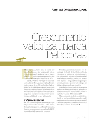 CAPITAL ORGANIZACIONAL




       Crescimento
     valoriza marca
           Petrobras
     Maior empresa da América Latina em valor de mer-             A Petrobras desenvolve instrumentos para dis-
     cado, a Petrobras teve o valor de sua marca elevado em
             Petrobr                                          seminação do Modelo de Excelência em Gestão.
     37% entre 2005 e 2006, passando de US$ 739 milhões       Destacam-se os Cadernos de Excelência, publica-
     para US$ 1,012 bilhão. Este valor foi mensurado pela
      ara                                                     ções que orientam a implantação de um sistema de
     consultoria Bra Analytics e anunciado em 2007.
       nsultoria Brand                                        gestão por meio de exemplos práticos. Os Cadernos
         Grande parte dessa valorização está associada        foram impressos e entregues a todas as organizações
     ao crescimento dos negócios de exploração e pro-         nacionais, junto com o software de auto-avaliação, que
     dução, ao preço do barril de petróleo, à evolução do     facilita a avaliação da aplicação do modelo.
     projeto de internacionalização, à busca de integração        Foi implantado em 2007 o sistema Six Sigma para
     em toda a cadeia produtiva e ao desenvolvimento de       otimização de processos numa área da Companhia. Os
     biocombustíveis. Os programas de patrocínio cultural     resultados satisfatórios de produtividade levaram à
     e esportivo e os projetos sociais e ambientais também    ampliação para outras 15 Unidades em 2008.
     reforçam a visibilidade e o valor da Companhia.              A busca constante da excelência em gestão foi reco-
                                                              nhecida em nível nacional e internacional: a área de
     PRÁTICAS DE GESTÃO                                       Abastecimento recebeu o Prêmio Nacional da Qualidade
     Em 2007 foi iniciado o projeto de implantação da ges-    e a Unidade de Negócios Colômbia foi agraciada com o
     tão por processos. Ele consolidará a cadeia de valor,    Prêmio Ibero-Americano da Qualidade.
     formatará uma arquitetura de informações e sistemas,
     integrará os macroprocessos suportados pelo SAP R/3
     e deﬁnirá o modelo de governo de processos.



68                                                                                                 ATIVOS INTANGÍVEIS
 