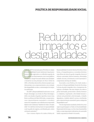POLÍTICA DE RESPONSABILIDADE SOCIAL




         Reduzindo
         impactos e
      desigualdades
     O ano de 2007 foi marcante para a Petrobras no campo
              20                                                 Responsabilidade Social do Sistema Petrobras. Dessa
        Responsabilidade Social e Ambiental. Importantes
     da Responsab                                                forma, a Companhia passou a centralizar diretrizes
     avanços foram registrados e se reﬂetirão na gestão da       específicas nas áreas de gestão integrada, desenvol-
     Companhia e no relacionamento com os seus públicos          vimento sustentável, direitos humanos, diversidade,
        interess
     de interesse. Sempre buscando alinhar suas atividades       trabalho decente, investimento social sustentável e
     e iniciativas aos dez princípios do Pacto Global da         compromisso da força de trabalho.
     ONU, a Petrobras desenvolveu diversos projetos que              Associada a essa Política, foi criado ainda o
     demonstram o seu comprometimento com a redução              conceito de Responsabilidade Social da Petrobras:
     das desigualdades sociais e a minimização dos impac-        “a forma de gestão integrada, ética e transparente dos
     tos ambientais.                                             negócios e atividades e das suas relações com todas as
         Em 2007, a Responsabilidade Social tornou-se um         partes interessadas, promovendo os direitos humanos
     Projeto Estratégico na revisão do Plano Estratégico         e a cidadania, respeitando a diversidade humana e
     2020, com desaﬁos de gestão especíﬁcos nesse tema.          cultural, não permitindo a discriminação, o trabalho
     Entre os atributos da Visão 2020 estão o compromisso        degradante, o trabalho infantil e escravo, contribuindo
     com o desenvolvimento sustentável e o reconheci-            para o desenvolvimento sustentável e para a redução da
     mento da Companhia como referência em responsabi-           desigualdade social”.
     lidade social e ambiental. Também foi criado o Desaﬁo           Um dos importantes resultados obtidos foi a reno-
     2020: “ser referência internacional em responsabilidade     vação da participação no Índice de Sustentabilidade
     social na gestão dos negócios, contribuindo para o desen-   Empresarial da Bovespa e no Dow Jones Sustainability
     volvimento sustentável.”                                    Index, os mais importantes indicadores de sustentabi-
         Com o mesmo objetivo foi criada a Política de           lidade corporativa do Brasil e do mundo.


76                                                                                       RESPONSABILIDADE SOCIAL E AMBIENTAL
 