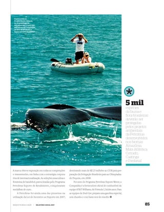 O patrocínio ao
 Projeto Baleia Jubarte,
 no Arquipélago de
 Abrolhos (BA), é uma das
 iniciativas da Companhia
 na área de proteção à
 fauna marinha brasileira




                                                                                                                 5 mil
                                                                                                                 espécies
                                                                                                                 da fauna e
                                                                                                                 ﬂora brasileiras
                                                                                                                 deverão ser
                                                                                                                 protegidas
                                                                                                                 pelos projetos
                                                                                                                 ambientais
                                                                                                                 da Petrobras
                                                                                                                 desenvolvidos
                                                                                                                 nos biomas
                                                                                                                 Amazônia,
                                                                                                                 Mata Atlântica,
                                                                                                                 Cerrado,
                                                                                                                 Caatinga
                                                                                                                 e Pantanal

A marca obteve exposição em todas as competições       destinando mais de R$ 23 milhões ao COB para pre-
e transmissões, em linha com a estratégia corpora-     paração da Delegação Brasileira para as Olimpíadas
tiva de internacionalização. As seleções masculina e   de Pequim, em 2008.
feminina de handebol, patrocinadas pelo Programa           Por meio do Programa Petrobras Esporte Motor, a
Petrobras Esporte de Rendimento, conquistaram          Companhia é a fornecedora oﬁcial de combustível da
medalhas de ouro.                                      equipe AT&T Williams, de Fórmula 1, há dez anos. Para
    A Petrobras foi ainda uma das pioneiras na         as equipes de Stock Car, prepara uma gasolina especial,
utilização da Lei de Incentivo ao Esporte em 2007,     sem chumbo e com baixo teor de enxofre.


WWW.PETROBRAS.COM.BR   |    RELATÓRIO ANUAL 2007                                                                              85
 