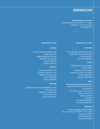ENDEREÇOS


                                                                 Petróleo Brasileiro S.A. – Petrobras
                                                  Avenida República do Chile, nº 65 Centro
                                                             20031-912 – Rio de Janeiro, RJ
                                                                          T: (21) 3224-4477




                       Representações no Brasil                        Representações no Exterior


                                     BRASÍLIA                                          NOVA YORK


          Setor de Autarquias Norte – SAN                570, Lexington Avenue 43rd Floor
                        Quadra 1, bloco D,                 10022-6837 New York, NY USA
               Edi cio Petrobras, 2º andar                               Tel: (1) 212 829.1517
                   70040-901 Brasília, DF                              Fax: (1) 212 832.5300
                         Tel: (61) 3429.7131
                                                                                           TÓQUIO
                        Fax: (61) 3226.6341
                                                               Tokyo Ginko Kyokai Building,
                                   SÃO PAULO
                                                                              5th Floor #505
                   Avenida Paulista, nº 901                       3-1 Marunouchi 1-Chome,
                 11º andar, Cerqueira César                   Chiyoda-ku, Tokyo 100-0005
                    01311-100 São Paulo, SP                             Tel: (81) 3 5208.5285
                           Tel: (11) 3523.6501                         Fax: (81) 3 5208.5288
                          Fax: (11) 3523.6488
                                                                                             CHINA
                                   SALVADOR
                                                       Petrobras Beijing Representative Office
                                                         China World Trade Center Tower 1,
Avenida Antônio Carlos Magalhães, nº 1113
                                                                                Units 1221-1225
                            sala 112, Pituba
                                                            Nº 1, Jian Guo Men Wai Avenue
                 41825-903 Salvador, BA
                                                                          Chao Yang District,
                      Tel.: (71) 3350.3700
                                                                              Beijing 100004,
                      Fax: (71) 3350.3080
                                                                                      P.R.China.
                                                                       Tel.: (86-10) 6505.9838
                                                                      Fax: (86-10) 6505.9850

                                                                                      CINGAPURA

                                                          Petrobras Singapore Private Limited
                                                  435 Orchard Road # 19-05/06 Wisma Atra
                                                                                 Wisma
                                                                        Singapore 238877
                                                                        Tel: (65) 6550.5080
                                                                        Fax: (65) 6734.9081
 