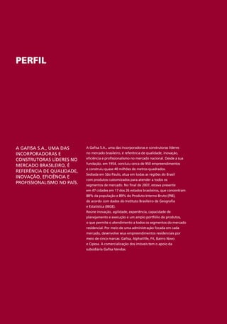 PERFIL




A GAFISA S.A., UMA DAS      A Gafisa S.A., uma das incorporadoras e construtoras líderes
INCORPORADORAS E            no mercado brasileiro, é referência de qualidade, inovação,

CONSTRUTORAS LÍDERES NO     eficiência e profissionalismo no mercado nacional. Desde a sua
                            fundação, em 1954, concluiu cerca de 950 empreendimentos
MERCADO BRASILEIRO, É
                            e construiu quase 40 milhões de metros quadrados.
REFERÊNCIA DE QUALIDADE,
                            Sediada em São Paulo, atua em todas as regiões do Brasil
INOVAÇÃO, EFICIÊNCIA E
                            com produtos customizados para atender a todos os
PROFISSIONALISMO NO PAÍS.   segmentos de mercado. No final de 2007, estava presente
                            em 47 cidades em 17 dos 26 estados brasileiros, que concentram
                            88% da população e 89% do Produto Interno Bruto (PIB),
                            de acordo com dados do Instituto Brasileiro de Geografia
                            e Estatística (IBGE).
                            Reúne inovação, agilidade, experiência, capacidade de
                            planejamento e execução e um amplo portfólio de produtos,
                            o que permite o atendimento a todos os segmentos do mercado
                            residencial. Por meio de uma administração focada em cada
                            mercado, desenvolve seus empreendimentos residenciais por
                            meio de cinco marcas: Gafisa, AlphaVille, Fit, Bairro Novo
                            e Cipesa. A comercialização dos imóveis tem o apoio da
                            subsidiária Gafisa Vendas.
 
