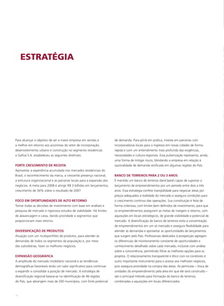 ESTRATÉGIA




Para alcançar o objetivo de ser a maior empresa em vendas e            de demanda. Para pô-la em prática, investe em parcerias com
a melhor em retorno aos acionistas do setor de incorporação,           incorporadoras locais para o ingresso em novas cidades de forma
desenvolvimento urbano e construção no segmento residencial,           rápida e com um entendimento mais profundo das exigências,
a Gafisa S.A. estabeleceu as seguintes diretrizes:                     necessidades e cultura regionais. Essa pulverização representa, ainda,
                                                                       uma forma de mitigar riscos, blindando a empresa em relação à
FORTE CRESCIMENTO DE RECEITA                                           sazonalidade de demanda verificada em algumas regiões do País.
Aproveitar a experiência acumulada nos mercados residenciais do
Brasil, o reconhecimento da marca, a crescente presença nacional,      BANCO DE TERRENOS PARA 2 OU 3 ANOS
a estrutura organizacional e as parcerias locais para a expansão dos   É mantido um banco de terrenos (land bank) capaz de suportar o
negócios. A meta para 2008 é atingir R$ 3 bilhões em lançamentos,      lançamento de empreendimentos por um período entre dois a três
crescimento de 34% sobre o resultado de 2007.                          anos. Essa estratégia confere tranqüilidade para negociar áreas por
                                                                       preços adequados à realidade do mercado e assegura condições para
FOCO EM OPORTUNIDADES DE ALTO RETORNO                                  o crescimento contínuo das operações. Sua constituição é feita de
Tomar todas as decisões de investimento com base em análises e         forma criteriosa, com limites bem definidos de investimento, para que
pesquisa de mercado e rigorosos estudos de viabilidade. Há limites     os empreendimentos assegurem as metas de margem e retorno, com
de alavancagem e caixa, dando prioridade a segmentos que               aquisições em locais estratégicos, de grande visibilidade e potencial de
proporcionam mais retorno.                                             mercado. A diversificação do banco de terrenos evita a concentração
                                                                       de empreendimentos em um só mercado e assegura flexibilidade para
DIVERSIFICAÇÃO DE PRODUTOS                                             atender às demandas e aproveitar as oportunidades de lançamentos
Atuação com um multiportfólio de produtos, para atender às             que surgem pelo País. Profissionais dedicados à prospecção agregam
demandas de todos os segmentos da população e, por meio                os diferenciais de monitoramento constante de oportunidades e
das subsidiárias, fazer os melhores negócios.                          conhecimento detalhado sobre cada mercado, inclusive com análise
                                                                       sobre a concorrência, permitindo filtrar as melhores opções para os
EXPANSÃO GEOGRÁFICA                                                    projetos. O relacionamento transparente e ético com os corretores é
A amplitude do mercado imobiliário nacional e as tendências            outro importante instrumento para o acesso aos melhores negócios,
demográficas favoráveis terão um valor significativo para continuar    pois assegura prioridade na compra das áreas. As permutas – troca de
a expandir a consolidar a posição de mercado. A estratégia de          unidades do empreendimento pela área em que ele será construído –
diversificação regional baseia-se na identificação de 46 regiões       são o principal método para formação do banco de terrenos,
do País, que abrangem mais de 200 municípios, com forte potencial      combinadas a aquisições em locais diferenciados.



14
 