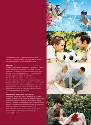 A Gafisa atua com base em pesquisas de mercado, que se
mostraram acertadas na maneira entender as preferências dos
consumidores e traduzir essas demandas em produtos.


INOVAÇÃO
A área de Desenvolvimento de Operações e Tecnologia (DOT) tem o
desafio de promover a padronização das atividades nas obras,
permitindo a industrialização do processo construtivo com redução
de prazos e perdas, controle dos produtos e serviços na origem, e
absorção do potencial logístico dos fornecedores.
Esse desenvolvimento assegura condições de conduzir
simultaneamente e com eficiência um número cada vez maior de
projetos. A elaboração de kits com os materiais a serem empregados
no processo construtivo facilita a instalação e garante um mesmo
padrão para todos os empreendimentos. A transformação das
soluções em commodities permite projetar e acompanhar mais
facilmente custos e andamento de obras.


AGILIDADE NA LEGALIZAÇÃO DOS PROJETOS
A Gafisa S.A. mantém uma Diretoria de Relações Institucionais
dedicada ao contato com os órgãos públicos para a correta instrução
de acompanhamento dos projetos nos órgãos públicos federais,
estaduais e municipais. O objetivo é possibilitar, por meio de contato
profissional, ético e permanente com as entidades, uma formatação
correta dos projetos e dos processos de aprovação dos
empreendimentos, de forma a assegurar que eles tenham um
desfecho favorável e ágil, com o cumprimento integral das
exigências legais vigentes.
 