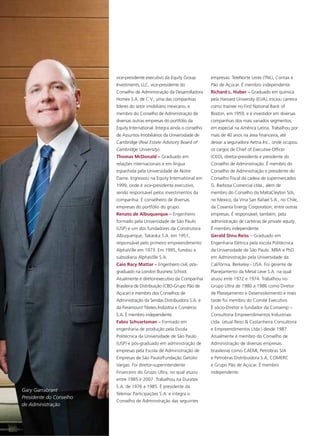 vice-presidente executivo da Equity Group        empresas: TeleNorte Leste (TNL), Contax e
                         Investments, LLC, vice-presidente do             Pão de Açúcar. É membro independente.
                         Conselho de Administração da Desarrolladora      Richard L. Huber – Graduado em química
                         Homex S.A. de C.V., uma das companhias           pela Harvard University (EUA), iniciou carreira
                         líderes do setor imobiliário mexicano, e         como trainee no First National Bank of
                         membro do Conselho de Administração de           Boston, em 1959, e é investidor em diversas
                         diversas outras empresas do portfólio da         companhias dos mais variados segmentos,
                         Equity International. Integra ainda o conselho   em especial na América Latina. Trabalhou por
                         de Assuntos Imobiliários da Universidade de      mais de 40 anos na área financeira, até
                         Cambridge (Real Estate Advisory Board of         deixar a seguradora Aetna Inc., onde ocupou
                         Cambridge University).                           os cargos de Chief of Executive Officer
                         Thomas McDonald – Graduado em                    (CEO), diretor-presidente e presidente do
                         relações internacionais e em língua              Conselho de Administração. É membro do
                         espanhola pela Universidade de Notre             Conselho de Administração e presidente do
                         Dame. Ingressou na Equity International em       Conselho Fiscal da cadeia de supermercados
                         1999, onde é vice-presidente executivo,          G. Barbosa Comercial Ltda., além de
                         sendo responsável pelos investimentos da         membro do Conselho da MaltaCleyton S/A,
                         companhia. É conselheiro de diversas             no Mexico, da Vina San Rafael S.A., no Chile,
                         empresas do portfólio do grupo.                  da Covanta Energy Corporation, entre outras
                         Renato de Albuquerque – Engenheiro               empresas. É responsável, também, pela
                         formado pela Universidade de São Paulo           administração de carteiras de private equity.
                         (USP) e um dos fundadores da Construtora         É membro independente.
                         Albuquerque, Takaoka S.A. em 1951,               Gerald Dinu Reiss – Graduado em
                         responsável pelo primeiro empreendimento         Engenharia Elétrica pela escola Politécnica
                         AlphaVille em 1973. Em 1995, fundou a            da Universidade de São Paulo. MBA e PhD
                         subsidiária AlphaVille S.A.                      em Administração pela Universidade da
                         Caio Racy Mattar – Engenheiro civil, pós-        Califórnia, Berkeley - USA. Foi gerente de
                         graduado na London Business School.              Planejamento da Metal Leve S.A. na qual
                         Atualmente é diretor-executivo da Companhia      atuou ente 1972 e 1974. Trabalhou no
                         Brasileira de Distribuição (CBD-Grupo Pão de     Grupo Ultra de 1980 a 1986 como Diretor
                         Açúcar) e membro dos Conselhos de                de Planejamento e Desenvolvimento e mais
                         Administração da Sendas Distribuidora S.A. e     tarde foi membro do Comitê Executivo.
                         da Paramount Têxteis Indústria e Comércio        É sócio-Diretor e fundador da Consemp –
                         S.A. É membro independente.                      Consultoria Empreendimentos Industriais
                         Fabio Schvartsman – Formado em                   Ltda. (atual Reiss & Castanheira Consultoria
                         engenharia de produção pela Escola               e Empreendimentos Ltda ) desde 1987.
                         Politécnica da Universidade de São Paulo         Atualmente é membro do Conselho de
                         (USP) e pós-graduado em administração de         Administração de diversas empresas
                         empresas pela Escola de Administração de         brasileiras como CAEMI, Petrobras S/A
                         Empresas de São Paulo/Fundação Getúlio           e Petrobras Distribuidora S.A, COMERC
                         Vargas. Foi diretor-superintendente              e Grupo Pão de Açúcar. É membro
                         Financeiro do Grupo Ultra, no qual atuou         independente.
                         entre 1985 e 2007. Trabalhou na Duratex
                         S.A. de 1976 a 1985. É presidente da
Gary Garrabrant
                         Telemar Participações S.A. e integra o
Presidente do Conselho
                         Conselho de Administração das seguintes
de Administração
 