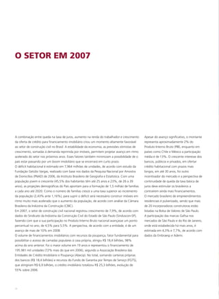 O SETOR EM 2007




A combinação entre queda na taxa de juros, aumento na renda do trabalhador e crescimento        Apesar do avanço significativo, o montante
da oferta de crédito para financiamento imobiliário criou um momento altamente favorável        representa aproximadamente 2% do
ao setor de construção civil no Brasil. A estabilidade da economia, as previsões otimistas de   Produto Interno Bruto (PIB), enquanto em
crescimento, somadas à demanda reprimida por imóveis, permitem projetar avanço em ritmo         países como Chile e México a participação
acelerado do setor nos próximos anos. Esses fatores também minimizam a possibilidade de o       média é de 13%. O crescente interesse dos
país estar passando por um boom imobiliário que se encerrará em curto prazo.                    bancos, públicos e privados, em ofertar
O déficit habitacional é estimado em 7,964 milhões de unidades, de acordo com estudo da         crédito habitacional com prazos mais
Fundação Getúlio Vargas, realizado com base nos dados da Pesquisa Nacional por Amostra          longos, em até 30 anos, foi outro
de Domicílios (PNAD) de 2006, do Instituto Brasileiro de Geografia e Estatística. Com uma       incentivador do mercado e a perspectiva de
população jovem e crescente (45,5% dos habitantes têm até 25 anos e 23%, de 26 a 39             continuidade de queda da taxa básica de
anos), as projeções demográficas do País apontam para a formação de 1,5 milhão de famílias      juros deve estimular os brasileiros a
a cada ano até 2020. Como o número de famílias cresce a uma taxa superior ao incremento         contraírem ainda mais financiamentos.
da população (2,43% ante 1,16%), para suprir o déficit será necessário construir imóveis em     O mercado brasileiro de empreendimentos
ritmo muito mais acelerado que o aumento da população, de acordo com análise da Câmara          residenciais é pulverizado, sendo que mais
Brasileira da Indústria da Construção (CBIC).                                                   de 20 incorporadoras construtoras estão
Em 2007, o setor de construção civil nacional registrou crescimento de 7,9%, de acordo com      listadas na Bolsa de Valores de São Paulo.
dados do Sindicato da Indústria da Construção Civil do Estado de São Paulo (Sinduscon-SP),      A participação das marcas Gafisa nos
fazendo com que a sua participação no Produto Interno Bruto nacional avançasse um ponto         mercados de São Paulo e do Rio de Janeiro,
percentual no ano, de 4,5% para 5,5%. A perspectiva, de acordo com a entidade, é de um          onde está estabelecida há mais anos, é
avanço de mais de 10% em 2008.                                                                  estimada em 4,3% e 7,7%, de acordo com
O volume de financiamentos imobiliários com recursos da poupança, fator fundamental para        dados da Embraesp e Ademi.
possibilitar o acesso de camadas populares à casa própria, atingiu R$ 18,4 bilhões, 98%
acima do ano anterior. Foi o maior volume em 19 anos e representou o financiamento de
195.981 mil unidades (72% mais do que em 2006), segundo a Associação Brasileira das
Entidades de Crédito Imobiliário e Poupança (Abecip). No total, somando carteiras próprias
dos bancos (R$ 18,4 bilhões) e recursos do Fundo de Garantia por Tempo de Serviço (FGTS),
que atingiram R$ 6,9 bilhões, o crédito imobiliário totalizou R$ 25,3 bilhões, evolução de
55% sobre 2006.




24
 