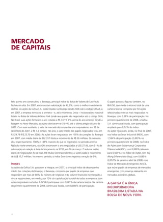 MERCADO
DE CAPITAIS




Pelo quinto ano consecutivo, o Ibovespa, principal índice da Bolsa de Valores de São Paulo     O papel passou a figurar, também, no
fechou em alta. Em 2007, encerrou com valorização de 43,6%, como o melhor investimento         IBrX-50, que mede o retorno total de uma
do País. As ações da Gafisa S.A. estão listadas na Bovespa desde 2006 sob o código GFSA3, e,   carteira teórica composta por 50 ações
em 2007, a empresa tornou-se a primeira – e, até o momento, única – incorporadora nacional     selecionadas entre as mais negociadas na
listada na Bolsa de Valores de Nova York (onde seus papéis são negociados sob o código GFA).   Bovespa, com 0,38% de participação. No
No Brasil, suas ações fecharam o ano cotadas a R$ 33,19, 4% acima do ano anterior. Desde a     primeiro quadrimestre de 2008, a Gafisa
listagem no Novo Mercado, as ações valorizaram-se 79,4%, até o último pregão do ano de         S.A. continuava listada, com participação
2007. Com esse resultado, o valor de mercado da companhia era o equivalente, em 31 de          ampliada para 0,52% do índice.
dezembro de 2007, a R$ 4.3 bilhões. No ano, o valor médio dos papéis negociados ficou em       As ações figuravam, ainda, no final de 2007,
R$ 29,79 (R$ 25,70 em 2006). As ações foram negociadas em 100% dos pregões da Bovespa          nos Índice do Setor Industrial (INDX), com
em 2007, com média diária de 892.357 títulos e movimento de R$ 26 milhões. Os números          1,594% de participação (2,493% no
são, respectivamente, 108% e 148% maiores do que os registrados no período anterior.           primeiro quadrimestre de 2008); no Índice
Na bolsa norte-americana, os ADRs encerraram o ano negociados a US$ 37,45, com 51% de          de Ações com Governança Corporativa
valorização em relação à data de lançamento na NYSE, em 16 de março. O volume médio            Diferenciada (IGC), com 0,690% (elevada
diário de negociações foi de 482.318 títulos (correnpondentes a 2 ações cada) e movimento      para 0,924%); no Índice de Ações com Tag
de US$ 15,7 milhões. No mesmo período, o índice Dow Jones registrou variação de 9%.            Along Diferenciado (Itag), com 0,686%
                                                                                               (0,957% de janeiro a abril de 2008) e no
ÍNDICES                                                                                        Índice de Mercados Emergentes (MSCI),
As ações da Gafisa S.A. passaram a integrar, em 2007, o principal índice de desempenho         que reúne papéis de empresas de mercados
médio das cotações da Bovespa, o Ibovespa, composto por papéis de empresas que                 emergentes com presença relevante em
respondem por mais de 80% do número de negócios e do volume financeiro no mercado à            mercados acionários globais.
vista e responsáveis, em média, por 70% da capitalização bursátil de todas as empresas com
ações negociáveis na bolsa. A GFSA3 participava com 0,661% da carteira teórica. Na carteira
                                                                                               A GAFISA É A ÚNICA
do primeiro quadrimestre de 2008, continuava listada, com 0,886% de participação.
                                                                                               INCORPORADORA
                                                                                               BRASILEIRA LISTADA NA
                                                                                               BOLSA DE NOVA YORK.




38
 