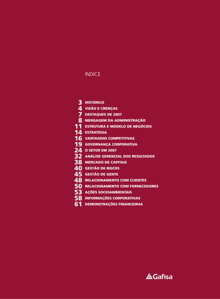 ÍNDICE




 3   HISTÓRICO
 4   VISÃO E CRENÇAS
 7   DESTAQUES DE 2007
 8   MENSAGEM DA ADMINISTRAÇÃO
11   ESTRUTURA E MODELO DE NEGÓCIOS
14   ESTRATÉGIA
16   VANTAGENS COMPETITIVAS
19   GOVERNANÇA CORPORATIVA
24   O SETOR EM 2007
32   ANÁLISE GERENCIAL DOS RESULTADOS
38   MERCADO DE CAPITAIS
40   GESTÃO DE RISCOS
45   GESTÃO DE GENTE
48   RELACIONAMENTO COM CLIENTES
50   RELACIONAMENTO COM FORNECEDORES
53   AÇÕES SOCIOAMBIENTAIS
58   INFORMAÇÕES CORPORATIVAS
61   DEMONSTRAÇÕES FINANCEIRAS
 