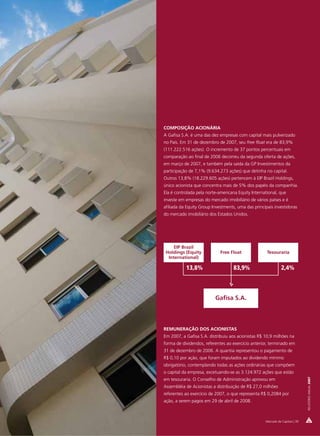 COMPOSIÇÃO ACIONÁRIA
A Gafisa S.A. é uma das dez empresas com capital mais pulverizado
no País. Em 31 de dezembro de 2007, seu free float era de 83,9%
(111.222.516 ações). O incremento de 37 pontos percentuais em
comparação ao final de 2006 decorreu da segunda oferta de ações,
em março de 2007, e também pela saída da GP Investimentos da
participação de 7,1% (9.634.273 ações) que detinha no capital.
Outros 13,8% (18.229.605 ações) pertencem à EIP Brazil Holdings,
único acionista que concentra mais de 5% dos papéis da companhia.
Ela é controlada pela norte-americana Equity International, que
investe em empresas do mercado imobiliário de vários países e é
afiliada da Equity Group Investments, uma das principais investidoras
do mercado imobiliário dos Estados Unidos.




     EIP Brazil
 Holdings (Equity            Free Float              Tesouraria
  International)

           13,8%                    83,9%                      2,4%



                          Gafisa S.A.



REMUNERAÇÃO DOS ACIONISTAS
Em 2007, a Gafisa S.A. distribuiu aos acionistas R$ 10,9 milhões na
forma de dividendos, referentes ao exercício anterior, terminado em
31 de dezembro de 2006. A quantia representou o pagamento de
R$ 0,10 por ação, que foram imputados ao dividendo mínimo
obrigatório, contemplando todas as ações ordinárias que compõem
o capital da empresa, excetuando-se as 3.124.972 ações que estão
                                                                               RELATÓRIO ANUAL 2007




em tesouraria. O Conselho de Administração aprovou em
Assembléia de Acionistas a distribuição de R$ 27,0 milhões
referentes ao exercício de 2007, o que representa R$ 0,2084 por
ação, a serem pagos em 29 de abril de 2008.



                                                    Mercado de Capitais | 39
 