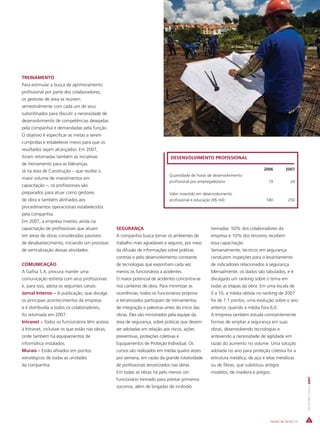 TREINAMENTO
Para estimular a busca de aprimoramento
profissional por parte dos colaboradores,
os gestores de área se reúnem
semestralmente com cada um de seus
subordinados para discutir a necessidade de
desenvolvimento de competências desejadas
pela companhia e demandadas pela função.
O objetivo é especificar as metas a serem
cumpridas e estabelecer meios para que os
resultados sejam alcançados. Em 2007,
foram retomadas também as iniciativas                                         DESENVOLVIMENTO PROFISSIONAL
de treinamento para as lideranças.
Já na área de Construção – que recebe o                                                                                        2006         2007
                                                                             Quantidade de horas de desenvolvimento
maior volume de investimentos em
                                                                             profissional por empregado/ano                      19             24
capacitação –, os profissionais são
preparados para atuar como gestores                                          Valor investido em desenvolvimento
de obra e também alinhados aos                                               profissional e educação (R$ mil)                   180           250
procedimentos operacionais estabelecidos
pela companhia.
Em 2007, a empresa investiu ainda na
capacitação de profissionais que atuam          SEGURANÇA                                          treinadas: 50% dos colaboradores da
em áreas de obras consideradas passíveis        A companhia busca tornar os ambientes de           empresa e 10% dos terceiros recebem
de desabastecimento, iniciando um processo      trabalho mais agradáveis e seguros, por meio       essa capacitação.
de verticalização dessas atividades.            da difusão de informações sobre práticas           Semanalmente, técnicos em segurança
                                                corretas e pelo desenvolvimento constante          conduzem inspeções para o levantamento
COMUNICAÇÃO                                     de tecnologias que exponham cada vez               de indicadores relacionados à segurança.
A Gafisa S.A. procura manter uma                menos os funcionários a acidentes.                 Mensalmente, os dados são tabulados, e é
comunicação estreita com seus profissionais     O maior potencial de acidentes concentra-se        divulgado um ranking sobre o tema em
e, para isso, adota os seguintes canais:        nos canteiros de obra. Para minimizar as           todas as etapas da obra. Em uma escala de
Jornal Interno – A publicação, que divulga      ocorrências, todos os funcionários próprios        0 a 10, a média obtida no ranking de 2007
os principais acontecimentos da empresa         e terceirizados participam de treinamentos         foi de 7,1 pontos, uma evolução sobre o ano
e é distribuída a todos os colaboradores,       de integração e palestras antes do início das      anterior, quando a média fora 6,0.
foi retomada em 2007.                           obras. Eles são ministrados pela equipe da         A empresa também estuda constantemente
Intranet – Todos os funcionários têm acesso     área de segurança, sobre práticas que devem        formas de ampliar a segurança em suas
à Intranet, inclusive os que estão nas obras,   ser adotadas em relação aos riscos, ações          obras, desenvolvendo tecnologias e
onde também há equipamentos de                  preventivas, proteções coletivas e                 antevendo a necessidade de agilidade em
informática instalados.                         Equipamentos de Proteção Individual. Os            razão do aumento no volume. Uma solução
Murais – Estão afixados em pontos               cursos são realizados em média quatro vezes        adotada no ano para proteção coletiva foi a
estratégicos de todas as unidades               por semana, em razão da grande rotatividade        estrutura metálica, de aço e telas metálicas
da companhia.                                   de profissionais terceirizados nas obras.          ou de fibras, que substituiu antigos
                                                Em todas as obras há pelo menos um                 modelos, de madeira e pregos.
                                                                                                                                                         RELATÓRIO ANUAL 2007




                                                funcionário treinado para prestar primeiros
                                                socorros, além de brigadas de incêndio




                                                                                                                                  Gestão de Gente | 47
 