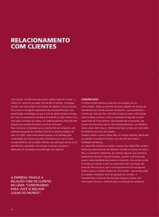 RELACIONAMENTO
COM CLIENTES




Com o lema “Construindo para você o melhor lugar do mundo”, a          COMUNICAÇÃO
Gafisa S.A. reúne em sua base mais de 48 mil clientes. A empresa       A Gafisa mantém diversos canais de comunicação com os
mantém com esse público uma relação de respeito, e busca torná-lo      consumidores. Todas as empresas do grupo dispõem de Serviços de
fiel à marca e divulgador espontâneo dos empreendimentos. Essa         Atendimento ao Cliente e portais na Internet – que possibilitam o
aproximação é estratégica, já que o ciclo de relacionamento é longo:   contato por meio de chat e link Fale conosco e trazem informações
tem início no lançamento da obra e se estende por pelo menos cinco     sobre as obras e serviços, como a impressão de segunda via para
anos após a entrega das chaves, em razão da garantia oferecida pela    pagamento de financiamento. Nos períodos de lançamentos, são
empresa aos empreendimentos e ao fluxo financeiro.                     criados hot sites para cada um dos empreendimentos, com detalhes
Para monitorar a impressão que os clientes têm da companhia, são       sobre a obra. Além disso, o cliente pode fazer contato por intermédio
realizadas pesquisas de satisfação durante os diversos estágios da     de telefones exclusivos por projeto.
obra. Em 2007, outro levantamento passou a ser adotado para            Também produz a revista Gafisa Way, em versão impressa, distribuída
compradores de imóveis que estão morando há um ano no novo             aos clientes e vendida em bancas, com dicas de decoração e
empreendimento. Os resultados obtidos, que abrangem temas como         facilidades domésticas.
atendimento, qualidade, manutenção e serviços, amparam a               Já a AlphaVille Urbanismo mantém a revista Vero AlphaVille, também
elaboração de estratégias de qualificação dos negócios.                distribuída gratuitamente aos clientes e vendida em bancas de todo o
                                                                       País, e a newsletter AlphaVida, de interesse regional, que orienta os
                                                                       proprietários durante a fase de transição, quando a administração
                                                                       passa à responsabilidade dos próprios moradores. Uma versão on-line
                                                                       é enviada aos clientes a partir do lançamento até a conclusão das
                                                                       obras de infra-estrutura, para o acompanhamento do cronograma.
                                                                       Publica ainda as cartilhas Direitos do Consumidor – que orienta sobre
                                                                       os cuidados necessários antes da aquisição de um lote – e
A EMPRESA TRADUZ A                                                     Procedimentos e Normas Técnicas para Projetos e Obras, com
RELAÇÃO COM OS CLIENTES                                                informações técnicas e diretrizes para a construção de residências.
NO LEMA “CONSTRUINDO
PARA VOCÊ O MELHOR
LUGAR DO MUNDO”.




48
 