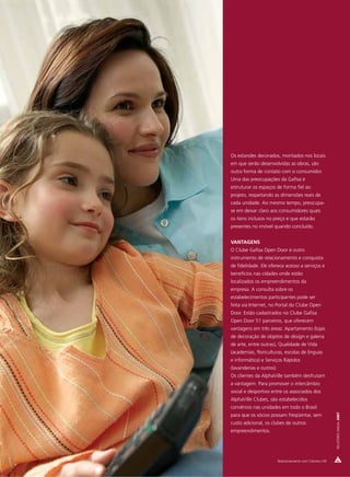 Os estandes decorados, montados nos locais
em que serão desenvolvidas as obras, são
outra forma de contato com o consumidor.
Uma das preocupações da Gafisa é
estruturar os espaços de forma fiel ao
projeto, respeitando as dimensões reais de
cada unidade. Ao mesmo tempo, preocupa-
se em deixar claro aos consumidores quais
os itens inclusos no preço e que estarão
presentes no imóvel quando concluído.


VANTAGENS
O Clube Gafisa Open Door é outro
instrumento de relacionamento e conquista
de fidelidade. Ele oferece acesso a serviços e
benefícios nas cidades onde estão
localizados os empreendimentos da
empresa. A consulta sobre os
estabelecimentos participantes pode ser
feita via Internet, no Portal do Clube Open
Door. Estão cadastrados no Clube Gafisa
Open Door 51 parceiros, que oferecem
vantagens em três áreas: Apartamento (lojas
de decoração de objetos de design e galeria
de arte, entre outras), Qualidade de Vida
(academias, floriculturas, escolas de línguas
e informática) e Serviços Rápidos
(lavanderias e outros).
Os clientes da AlphaVille também desfrutam
a vantagem. Para promover o intercâmbio
social e desportivo entre os associados dos
AlphaVille Clubes, são estabelecidos
convênios nas unidades em todo o Brasil
                                                             RELATÓRIO ANUAL 2007




para que os sócios possam freqüentar, sem
custo adicional, os clubes de outros
empreendimentos.




                          Relacionamento com Clientes | 49
 