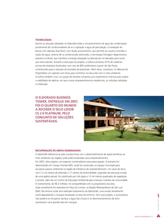 TECNOLOGIAS
Dentre as soluções adotadas no Eldorado estão o armazenamento de água de condensação
proveniente de condicionadores de ar e captação a água de percolação; a instalação de
bacias com válvulas dual flush, com duplo acionamento, que permite ao usuário controlar a
vazão de água; sistema de ar condicionado setorizado; e tecnologia frenagem degenerativa,
pioneira no Brasil, que transfere a energia dissipada na descida de um elevador para outro
que está subindo. Durante a execução do projeto, a Gafisa contratou 47% de matérias-
primas de empresas localizadas num raio de 800 quilômetros a partir de São Paulo,
contribuindo para a redução de emissões de poluentes. Além disso, introduziu no Manual do
Proprietário um capítulo com dicas para contribuir no dia-a-dia com o meio ambiente.
A Gafisa também criou um grupo de estudos composto por engenheiros internos para avaliar
a viabilidade de replicar, em seus novos empreendimentos residenciais, as soluções adotadas
no Eldorado.




O ELDORADO BUSINESS
TOWER, ENTREGUE EM 2007,
FOI O QUARTO DO MUNDO
A RECEBER O SELO LEED®
CS 2.0 PLATINUM, PELO
CONJUNTO DE SOLUÇÕES
SUSTENTÁVEIS.




RECUPERAÇÃO DE ÁREAS DEGRADADAS
A AlphaVille diferencia-se pelo compromisso com o desenvolvimento de ações benéficas ao
meio ambiente nas regiões onde estão localizados seus empreendimentos.
Em 2007, dois projetos, em especial, contemplaram essa preocupação. O primeiro foi
desenvolvido em Campo Grande (MS), onde foi construído um parque municipal para
recuperar passivo ambiental na região de influência do empreendimento. Um vazio de terra,
com 1,2 mil metros de extensão e 17 metros de profundidade, originado da execução errada
de uma galeria pluvial, foi substituído por três lagos e 13 mil metros quadrados de vegetação
e árvores, além de um Centro de Educação Ambiental para crianças e adultos da comunidade.
O investimento, de R$ 2 milhões, foi compartilhado com os proprietários da área.
Ação semelhante foi realizada em Paço do Lumiar, na Região Metropolitana de São Luís
(MA). No terreno onde será realizado loteamento da AlphaVille, uma erosão semelhante
                                                                                                                             RELATÓRIO ANUAL 2007




vinha degradando o mangue localizado na área do entorno. Sem esse projeto, o ecossistema
não poderia se recuperar, porque a água das chuvas e os desmoronamentos de terra
assoreavam uma grande área do mangue,




                                                                                                Ações Socioambientais | 55
 