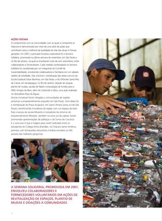 AÇÕES SOCIAIS
O compromisso com as comunidades com as quais a companhia se
relaciona é demonstrado por meio de uma série de ações que
contribuem para a melhoria da qualidade de vida das atuais e futuras
gerações. Em 2007, a principal iniciativa corporativa foi a Semana
Solidária, promovida na última semana de novembro, em São Paulo e
no Rio de Janeiro, na qual se envolveram mais de cem voluntários, entre
colaboradores e fornecedores. Cada medida contemplada na Semana
Solidária foi coordenada por um integrante do Comitê de
Sustentabilidade, envolvendo colaboradores e familiares em um sábado
repleto de atividades. Elas incluíram: revitalização das áreas comuns da
Escola Estadual César Martinez, em São Paulo, e do Orfanato Santa Rita
de Cássia, em Jacarepaguá, no Rio de Janeiro; doação de sangue;
plantio de mudas; sacolas de Natal e arrecadação de fundos para a
ONG Amigos do Bem; além do Colorindo a Obra, uma ação realizada
na obra-piloto Paço da Águas.
Outras iniciativas foram dirigidas a comunidades de regiões
próximas a empreendimentos erguidos em São Paulo. Uma delas foi
a revitalização da Praça Acapulco, em Santo Amaro (zona sul de São
Paulo), beneficiando moradores da região com um espaço de lazer.
Para crianças da escola Miosótis e moradores do entorno do
empreendimento Miosótis, também na zona sul da capital, foram
promovidas apresentações de palhaços e da Turma do Cocoricó.
E o concurso O que é mágico para você?,realizado entre os
estudantes do Colégio Elvira Brandão, na Chácara Santo Antônio,
premiou com brinquedos educativos e bolsas escolares os três
autores das melhores perguntas.




A SEMANA SOLIDÁRIA, PROMOVIDA EM 2007,
ENVOLVEU COLABORADORES E
FORNECEDORES VOLUNTÁRIOS EM AÇÕES DE
REVITALIZAÇÃO DE ESPAÇOS, PLANTIO DE
MUDAS E DOAÇÕES A COMUNIDADES.


56
 