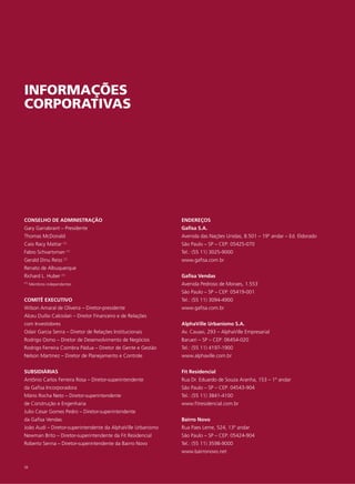 INFORMAÇÕES
CORPORATIVAS




CONSELHO DE ADMINISTRAÇÃO                                     ENDEREÇOS
Gary Garrabrant – Presidente                                  Gafisa S.A.
Thomas McDonald                                               Avenida das Nações Unidas, 8.501 – 19º andar – Ed. Eldorado
Caio Racy Mattar (1)                                          São Paulo – SP – CEP: 05425-070
Fabio Schvartsman       (1)                                   Tel.: (55 11) 3025-9000
Gerald Dinu Reiss (1)                                         www.gafisa.com.br
Renato de Albuquerque
Richard L. Huber (1)                                          Gafisa Vendas
(1)   Membros independentes                                   Avenida Pedroso de Moraes, 1.553
                                                              São Paulo – SP – CEP: 05419-001
COMITÊ EXECUTIVO                                              Tel.: (55 11) 3094-4900
Wilson Amaral de Oliveira – Diretor-presidente                www.gafisa.com.br
Alceu Duílio Calciolari – Diretor Financeiro e de Relações
com Investidores                                              AlphaVille Urbanismo S.A.
Odair Garcia Senra – Diretor de Relações Institucionais       Av. Cauaxi, 293 – AlphaVille Empresarial
Rodrigo Osmo – Diretor de Desenvolvimento de Negócios         Barueri – SP – CEP: 06454-020
Rodrigo Ferreira Coimbra Pádua – Diretor de Gente e Gestão    Tel.: (55 11) 4197-1900
Nelson Martinez – Diretor de Planejamento e Controle          www.alphaville.com.br


SUBSIDIÁRIAS                                                  Fit Residencial
Antônio Carlos Ferreira Rosa – Diretor-superintendente        Rua Dr. Eduardo de Souza Aranha, 153 – 1º andar
da Gafisa Incorporadora                                       São Paulo – SP – CEP: 04543-904
Mário Rocha Neto – Diretor-superintendente                    Tel.: (55 11) 3841-4100
de Construção e Engenharia                                    www.fitresidencial.com.br
Julio Cesar Gomes Pedro – Diretor-superintendente
da Gafisa Vendas                                              Bairro Novo
João Audi – Diretor-superintendente da AlphaVille Urbanismo   Rua Paes Leme, 524, 13º andar
Newman Brito – Diretor-superintendente da Fit Residencial     São Paulo – SP – CEP: 05424-904
Roberto Senna – Diretor-superintendente da Bairro Novo        Tel.: (55 11) 3598-9000
                                                              www.bairronovo.net

58
 