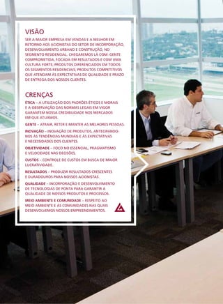VISÃO
SER A MAIOR EMPRESA EM VENDAS E A MELHOR EM
RETORNO AOS ACIONISTAS DO SETOR DE INCORPORAÇÃO,
DESENVOLVIMENTO URBANO E CONSTRUÇÃO, NO
SEGMENTO RESIDENCIAL. CHEGAREMOS LÁ COM: GENTE
COMPROMETIDA, FOCADA EM RESULTADOS E COM UMA
CULTURA FORTE; PRODUTOS DIFERENCIADOS EM TODOS
OS SEGMENTOS RESIDENCIAIS; PRODUTOS COMPETITIVOS
QUE ATENDAM ÀS EXPECTATIVAS DE QUALIDADE E PRAZO
DE ENTREGA DOS NOSSOS CLIENTES.



CRENÇAS
ÉTICA – A UTILIZAÇÃO DOS PADRÕES ÉTICOS E MORAIS
E A OBSERVAÇÃO DAS NORMAS LEGAIS EM VIGOR
GARANTEM NOSSA CREDIBILIDADE NOS MERCADOS
EM QUE ATUAMOS.
GENTE – ATRAIR, RETER E MANTER AS MELHORES PESSOAS.
INOVAÇÃO – INOVAÇÃO DE PRODUTOS, ANTECIPANDO-
NOS ÀS TENDÊNCIAS MUNDIAIS E ÀS EXPECTATIVAS
E NECESSIDADES DOS CLIENTES.
OBJETIVIDADE – FOCO NO ESSENCIAL, PRAGMATISMO
E VELOCIDADE NAS DECISÕES.
CUSTOS – CONTROLE DE CUSTOS EM BUSCA DE MAIOR
LUCRATIVIDADE.
RESULTADOS – PRODUZIR RESULTADOS CRESCENTES
E DURADOUROS PARA NOSSOS ACIONISTAS.
QUALIDADE – INCORPORAÇÃO E DESENVOLVIMENTO
DE TECNOLOGIAS DE PONTA PARA GARANTIR A
QUALIDADE DE NOSSOS PRODUTOS E PROCESSOS.
MEIO AMBIENTE E COMUNIDADE – RESPEITO AO
MEIO AMBIENTE E ÀS COMUNIDADES NAS QUAIS
DESENVOLVEMOS NOSSOS EMPREENDIMENTOS.
 