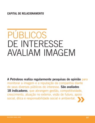 Capital de relaCionamento




públicos
De inteResse
AvAliAm imAGem

A Petrobras realiza regularmente pesquisas de opinião para
monitorar a imagem e a reputação da companhia diante
de seus diversos públicos de interesse. São avaliados



                                                 »
18 indicadores, que abrangem gestão, competitividade,
crescimento, atuação no exterior, visão de futuro, apoio
social, ética e responsabilidade social e ambiental.




r e l at ó r i o a n u a l 2 0 0 8
                                                         97
 
