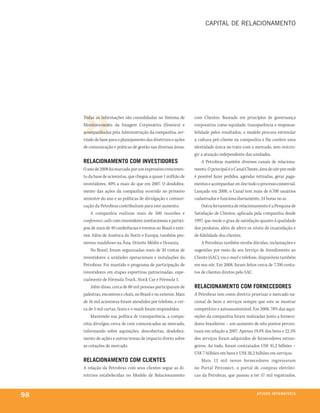CaPital De RelaCionamento




     Todas as informações são consolidadas no Sistema de           com Clientes. Baseado em princípios de governança
     Monitoramento da Imagem Corporativa (Sismico) e               corporativa como equidade, transparência e responsa-
     acompanhadas pela Administração da companhia, ser-            bilidade pelos resultados, o modelo procura estimular
     vindo de base para o planejamento das diretrizes e ações      a cultura pró-cliente na companhia e lhe confere uma
     de comunicação e práticas de gestão nas diversas áreas.       identidade única no trato com o mercado, sem restrin-
                                                                   gir a atuação independente das unidades.
     relaCionamento Com inVeStidoreS                                   A Petrobras mantém diversos canais de relaciona-
     O ano de 2008 foi marcado por um expressivo crescimen-        mento. O principal é o Canal Cliente, área do site por onde
     to da base de acionistas, que chegou a quase 1 milhão de      é possível fazer pedidos, agendar retiradas, gerar paga-
     investidores, 40% a mais do que em 2007. O desdobra-          mentos e acompanhar on-line todo o processo comercial.
     mento das ações da companhia ocorrido no primeiro             Lançado em 2000, o Canal tem mais de 6.700 usuários
     semestre do ano e as políticas de divulgação e comuni-        cadastrados e funciona diariamente, 24 horas no ar.
     cação da Petrobras contribuíram para este aumento.                Outra ferramenta de relacionamento é a Pesquisa de
          A companhia realizou mais de 500 reuniões e              Satisfação de Clientes, aplicada pela companhia desde
     conference calls com investidores institucionais e partici-   1997, que mede o grau de satisfação quanto à qualidade
     pou de mais de 40 conferências e eventos no Brasil e exte-    dos produtos, além de aferir os níveis de insatisfação e
     rior. Além de América do Norte e Europa, também pro-          de fidelidade dos clientes.
     moveu roadshows na Ásia, Oriente Médio e Oceania.                 A Petrobras também recebe dúvidas, reclamações e
          No Brasil, foram organizadas mais de 20 visitas de       sugestões por meio do seu Serviço de Atendimento ao
     investidores a unidades operacionais e instalações da         Cliente (SAC), via e-mail e telefone, disponíveis também
     Petrobras. Foi mantido o programa de participação de          em seu site. Em 2008, foram feitos cerca de 7.700 conta-
     investidores em etapas esportivas patrocinadas, espe-         tos de clientes diretos pelo SAC.
     cialmente de Fórmula Truck, Stock Car e Fórmula 1.
          Além disso, cerca de 80 mil pessoas participaram de      relaCionamento Com forneCedoreS
     palestras, encontros e chats, no Brasil e no exterior. Mais   A Petrobras tem como diretriz priorizar o mercado na-
     de 16 mil acionistas foram atendidos por telefone, e cer-     cional de bens e serviços sempre que este se mostrar
     ca de 5 mil cartas, faxes e e-mails foram respondidos.        competitivo e autossustentável. Em 2008, 78% das aqui-
          Mantendo sua política de transparência, a compa-         sições da companhia foram realizadas junto a fornece-
     nhia divulgou cerca de cem comunicados ao mercado,            dores brasileiros – um aumento de oito pontos percen-
     informando sobre aquisições, descobertas, desdobra-           tuais em relação a 2007. Apenas 19,4% dos bens e 22,5%
     mento de ações e outros temas de impacto direto sobre         dos serviços foram adquiridos de fornecedores estran-
     as cotações de mercado.                                       geiros. Ao todo, foram contratados US$ 45,2 bilhões –
                                                                   US$ 7 bilhões em bens e US$ 38,2 bilhões em serviços.
     relaCionamento Com ClienteS                                       Mais 13 mil novos fornecedores ingressaram
     A relação da Petrobras com seus clientes segue as di-         no Portal Petronect, o portal de compras eletrôni-
     retrizes estabelecidas no Modelo de Relacionamento            cas da Petrobras, que passou a ter 57 mil registrados,



98                                                                                                     at i V o S i n ta n G Í e ie io
                                                                                                                               V xS
 
