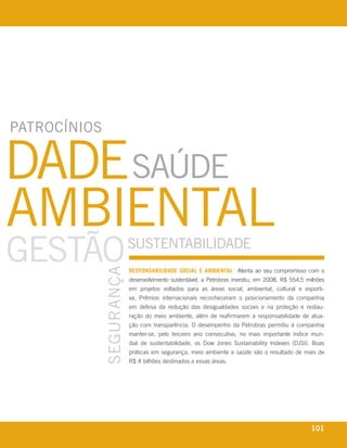 patrocínios


dade saúde
ambiental
Gestão                                            sustentabilidade
                                      seGurança




                                                  reSPonSaBiliDaDe SoCial e aMBiental Atenta ao seu compromisso com o
                                                  desenvolvimento sustentável, a Petrobras investiu, em 2008, R$ 554,5 milhões
                                                  em projetos voltados para as áreas social, ambiental, cultural e esporti-
                                                  va. Prêmios internacionais reconheceram o posicionamento da companhia
                                                  em defesa da redução das desigualdades sociais e na proteção e restau-
                                                  ração do meio ambiente, além de reafirmarem a responsabilidade de atua-
                                                  ção com transparência. O desempenho da Petrobras permitiu à companhia
                                                  manter-se, pelo terceiro ano consecutivo, no mais importante índice mun-
                                                  dial de sustentabilidade, os Dow Jones Sustainability Indexes (DJSI). Boas
                                                  práticas em segurança, meio ambiente e saúde são o resultado de mais de
                                                  R$ 4 bilhões destinados a essas áreas.




 r e l at ó r i o a n u a l 2 0 0 8
                                                                                                                        101
 