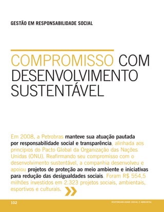 GeStão eM reSPonSaBiliDaDe SoCial




COMPROMISSO COM
DESENVOLVIMENTO
SUSTENTÁVEL

em 2008, a petrobras manteve sua atuação pautada
por responsabilidade social e transparência, alinhada aos
princípios do pacto Global da organização das nações
unidas (onu). reafirmando seu compromisso com o
desenvolvimento sustentável, a companhia desenvolveu e
apoiou projetos de proteção ao meio ambiente e iniciativas



                      »
para redução das desigualdades sociais. Foram r$ 554,5
milhões investidos em 2.323 projetos sociais, ambientais,
esportivos e culturais.

102                                       reSPonSaBiliDaDe SoCial e aMBienixo
                                                                         e ta l
 