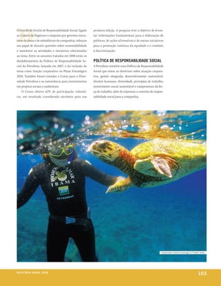 O Comitê de Gestão de Responsabilidade Social, ligado     primeira edição. A pesquisa teve o objetivo de levan-
ao Comitê de Negócios e composto por gerentes execu-      tar informações fundamentais para a elaboração de
tivos de áreas e de subsidiárias da companhia, reforçou   políticas, de ações afirmativas e de outras iniciativas
seu papel de discutir questões sobre sustentabilidade     para a promoção contínua da equidade e o combate
e monitorar as atividades e iniciativas relacionadas      à discriminação.
ao tema. Entre os assuntos tratados em 2008 estão os
desdobramentos da Política de Responsabilidade So-        PolítiCa De reSPonSaBiliDaDe SoCial
cial da Petrobras, lançada em 2007, e da inclusão do      A Petrobras mantém uma Política de Responsabilidade
tema como função corporativa no Plano Estratégico         Social que reúne as diretrizes sobre atuação corpora-
2020. Também foram tratados o Censo para a Diver-         tiva, gestão integrada, desenvolvimento sustentável,
sidade Petrobras e as sistemáticas para investimentos     direitos humanos, diversidade, princípios de trabalho,
em projetos sociais e ambientais.                         investimento social sustentável e compromisso da for-
    O Censo obteve 62% de participação voluntá-           ça de trabalho, além de expressar o conceito de respon-
ria, um resultado considerado excelente para sua          sabilidade social para a companhia.




                                                                                                               pesquisador observa tartaruga no projeto tamar




r e l at ó r i o a n u a l 2 0 0 8
                                                                                                                                                     103
 