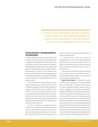 Gestão em responsabilidade social




                                  A companhia foi considerada uma das empresas
                                      de óleo e gás com alto nível de transparência
                                     quanto a seus rendimentos, segundo relatório
                                       da organização Transparência Internacional



      rePreSentaçõeS e reConheCiMentoS                            Extractive Industries Transparency Initiative (EITI), da
      internaCionaiS                                              qual a Petrobras faz parte.
      Em 2008, a Petrobras participou dos principais fóruns           A companhia esteve ainda nas reuniões do
      e debates internacionais sobre responsabilidade social.     World Business Council for Sustainable Development
      A companhia foi convidada para o Fórum do Setor Pri-        (WBCSD), realizadas na Suíça e na África do Sul, e nos
      vado sobre as Metas de Desenvolvimento do Milênio e         debates da Partneering Against Corruption Initiative
      Sustentabilidade da Produção de Alimentos, organizado       (PACI), promovidos pelo World Economic Forum, nos
      pela ONU, participando das mesas-redondas “Energia e        Estados Unidos.
      Biocombustíveis” e “Pobreza e Fome”. Também esteve              O desempenho da Petrobras permitiu à companhia
      presente nos debates da International Organization for      manter-se, pelo terceiro ano consecutivo, nos Dow Jo-
      Standardization (ISO) sobre a elaboração da ISO 26000,      nes Sustainability Indexes (DJSI), o mais importante
      norma internacional de responsabilidade social a ser        índice mundial de sustentabilidade.
      lançada em 2010.                                                Menor teor De enxoFre — A Petrobras foi a públi-
          Na primeira edição do prêmio GRI Readers’ Choice        co reafirmar seu compromisso com a responsabilidade
      Awards, realizada em maio, o Balanço Social e Ambien-       social e assegurar que em nenhum momento deixou
      tal 2006 da companhia foi eleito o melhor relatório nas     de cumprir a legislação ambiental vigente no País, em
      categorias All Stakeholders (todos os públicos de inte-     resposta a alegações de que estaria desrespeitando a
      resse) e Civil Society (sociedade civil). O prêmio consi-   Resolução 315/2002 do Conselho Nacional do Meio Am-
      dera as opiniões dos leitores sobre relatórios de susten-   biente (Conama). Além disso, comprometeu-se a forne-
      tabilidade de todo o mundo. Além disso, a Petrobras         cer o Diesel S-50 (com menor teor de enxofre) a partir de
      participou das reuniões do Conselho de Stakeholders da      janeiro de 2009, de acordo com o cronograma acertado
      Global Reporting Initiative (GRI), como membro repre-       entre Ministério Público Federal, Instituto Brasileiro de
      sentante do setor empresarial.                              Meio Ambiente e Recursos Renováveis (Ibama), Agência
          Em abril, a companhia foi considerada uma das           Nacional de Petróleo, Gás Natural e Biocombustíveis
      empresas de óleo e gás com alto nível de transparência      (ANP), fabricantes de veículos, fabricantes de motores,
      quanto a seus rendimentos, segundo relatório da or-         Associação Nacional de Fabricantes de Veículos Auto-
      ganização Transparência Internacional. O estudo ava-        motores (Anfavea) e Companhia de Tecnologia de Sane-
      liou 42 companhias e destacou a participação de 17 na       amento Ambiental do Estado de São Paulo (Cetesb). ■



104                                                                            reSPonSaBiliDaDe SoCial e aMBienixo
                                                                                                              e ta l
 