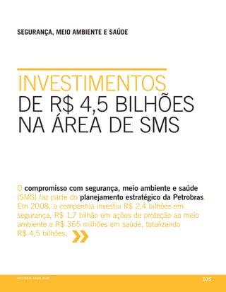 SeGurança, Meio aMBiente e SaúDe




INVESTIMENTOS
DE R$ 4,5 BILhõES
NA ÁREA DE SMS

o compromisso com segurança, meio ambiente e saúde
(sms) faz parte do planejamento estratégico da Petrobras.
em 2008, a companhia investiu r$ 2,4 bilhões em



                                     »
segurança, r$ 1,7 bilhão em ações de proteção ao meio
ambiente e r$ 365 milhões em saúde, totalizando
r$ 4,5 bilhões.




r e l at ó r i o a n u a l 2 0 0 8
                                                        105
 