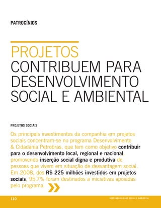 PatroCínioS




PROJETOS
CONTRIBUEM PARA
DESENVOLVIMENTO
SOCIAL E AMBIENTAL
ProjetoS SoCiaiS

os principais investimentos da companhia em projetos
sociais concentram-se no programa desenvolvimento
& cidadania petrobras, que tem como objetivo contribuir
para o desenvolvimento local, regional e nacional,
promovendo inserção social digna e produtiva de
pessoas que vivem em situação de desvantagem social.



                   »
em 2008, dos R$ 225 milhões investidos em projetos
sociais, 95,7% foram destinados a iniciativas apoiadas
pelo programa.

110                                      reSPonSaBiliDaDe SoCial e aMBienixo
                                                                        e ta l
 