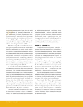 O programa envolve projetos de longo prazo em todo o          R$ 48,5 milhões a 268 projetos. As principais iniciati-
País, considerando três linhas de ação: geração de ren-       vas, em parceria com a Secretaria Especial de Direitos
da e oportunidade de trabalho, educação para a quali-         Humanos e conselhos municipais, estaduais e nacional
ficação profissional e garantia dos direitos da criança e     dos direitos da criança e do adolescente, visam atuar
do adolescente. Uma das modalidades do Desenvolvi-            nas seguintes áreas: trabalho infantil, exploração se-
mento & Cidadania Petrobras é a seleção pública, que          xual, violência doméstica, medidas socioeducativas e
contemplou 72 novos projetos na edição 2007, cujos re-        convivência familiar e comunitária, entre outras.
sultados foram divulgados em maio de 2008.
     A Petrobras acompanha o desenvolvimento dos pro-         ProjetoS aMBientaiS
jetos apoiados por meio de um conjunto de indicadores             A companhia investe em projetos ambientais e
e metas de desempenho, que tornam possível monito-            apoia iniciativas que visem à preservação ambiental e à
rar e avaliar de forma integrada os resultados em todo        difusão da consciência ecológica por meio do Programa
o território nacional. Em 2008, foi estabelecida uma          Petrobras Ambiental (PPA), colaborando para o desen-
sistemática de investimentos sociais para a Petrobras         volvimento de uma agenda ambiental brasileira. Em
e elaborado um manual de boas práticas de gestão de           2008, foram investidos R$ 53 milhões em 173 projetos
investimentos sociais, que considera as três dimensões        em todo o País.
da sustentabilidade – econômica, social e ambiental – e           Em agosto, a Petrobras lançou a nova etapa do
tem como referência as metodologias usadas pelo Pacto         programa, que vai destinar, no período 2008-2012,
Global da ONU, GRI, Agenda 21 e WBCSD.                        R$ 500 milhões a patrocínios e outras ações estraté-
     Os resultados parciais do Desenvolvimento & Cida-        gicas, como o fortalecimento das organizações am-
dania Petrobras contabilizam 520 mil pessoas atendidas        bientais e de suas redes e a disseminação de infor-
diretamente, 6.865 postos de trabalhos gerados por in-        mações para o desenvolvimento sustentável.
vestimento direto, elevação de 201% na renda média per            O terceiro processo de seleção pública do PPA teve re-
capita dos participantes dos projetos e 34% dos partici-      sultados divulgados em dezembro. A seleção contemplou
pantes de cursos profissionalizantes com certificados         47 iniciativas de todas as regiões do País, que receberão
reconhecidos pelo Sistema Nacional de Certificação Pro-       um total de R$ 60 milhões nos próximos dois anos.
fissional. Além disso, 23% do público atendido está na            O novo tema do PPA é “Água e clima: contribuições
faixa de 15 a 29 anos, e 96% dos participantes dos projetos   para o desenvolvimento sustentável”, ampliando a te-
voltados à proteção de crianças e adolescentes tiveram o      mática da fase anterior, que abrangia a água e sua bio-
período total de atendimento concluído. As informações        diversidade. O programa possui três linhas de atuação:
foram obtidas junto a 295 projetos corporativos.              gestão de corpos hídricos superficiais e subterrâneos;
     Outra ação da Petrobras no âmbito social é o repas-      recuperação ou conservação de espécies e ambientes
se de recursos ao Fundo para a Infância e a Adolescên-        costeiros, marinhos e de água doce; e fixação de carbo-
cia (FIA). Em 2008, foram destinados aproximadamente          no e emissões evitadas.




r e l at ó r i o a n u a l 2 0 0 8
                                                                                                                           111
 
