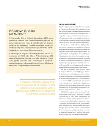 patrocínios




                                                                   PatroCínio Cultural
                                                                   A política de patrocínio cultural da Petrobras se alinha
                                                                   ao Planejamento Estratégico da companhia, que, ao
  PROGRAMA DE OLhO                                                 lado da rentabilidade, ressalta seu compromisso com a

  NO AMBIENTE                                                      responsabilidade social e com o crescimento do País. A
                                                                   companhia se empenha em defender e valorizar a cultu-
  o programa de olho no ambiente foi criado em 2004 com o          ra brasileira por meio de uma política de patrocínios de
  objetivo de contribuir com o desenvolvimento sustentável em      alcance social, articulada com as políticas públicas para
  comunidades de baixo índice de inclusão social em áreas de       o setor e focada na afirmação da identidade brasileira.
  influência das unidades da petrobras, estreitando o relaciona-       Ao longo do ano, a Petrobras destinou R$ 206,8 milhões
                                                                   para a cultura e patrocinou cerca de mil projetos. Por meio
  mento da companhia com as comunidades envolvidas e siste-
                                                                   de seleções públicas e escolha direta, as ações apoiadas pela
  matizando um processo de diálogo permanente.
                                                                   companhia visam contribuir para o fortalecimento das
  a metodologia do programa fortalece os processos naturais co-    oportunidades de criação, produção, difusão e fruição da
  munitários. em 2008, o de olho no ambiente alcançou 352          cultura brasileira. Além disso, a Petrobras patrocina proje-
  agendas comunitárias, em 144 municípios brasileiros. os pro-     tos que buscam contribuir para a permanente construção
  dutos gerados colaboram para a identificação de oportunida-      da memória cultural brasileira, consolidando o trabalho de
  des de atuação para o programa desenvolvimento & cidadania       resgate, recuperação, organização e registro do acervo ma-
  petrobras e o programa petrobras ambiental.                      terial e imaterial da nossa cultura, priorizando aqueles em
                                                                   situação de risco, ampliando o acesso a esses acervos.
                                                                       Em 2008, a companhia lançou a quinta edição
                                                                   do Programa Petrobras Cultural (PPC), que destinou
                                                                   R$ 42 milhões para seleções públicas de projetos. Por in-
                                                                   termédio do programa, a Petrobras patrocina projetos
                                                                   de interesse público e proporciona o acesso democráti-
                                                                   co aos recursos. O PPC é a principal ação da companhia
               O Programa Petrobras Cultural (PPC)                 na área cultural e o que mais destina verba a projetos
           é a principal ação da companhia na área                 culturais dentre os programas de patrocínio à cultura

               cultural e o que mais destina verba a               lançados no País. Os processos são transparentes e am-
                                                                   plamente divulgados em todo o Brasil.
           projetos neste setor dentre os programas                    O PPC é formado pelas linhas de atuação "Produ-
                      de patrocínio lançados no País               ção e Difusão", "Preservação e Memória" e "Formação
                                                                   e Educação para as Artes". Nestes três segmentos são
                                                                   patrocinados projetos que abrangem cinema, literatu-
                                                                   ra, artes cênicas, cultura digital, música, artes visuais
                                                                   e patrimônio imaterial. Os projetos de Patrimônio Edi-
                                                                   ficado são patrocinados mediante convite pela compa-
                                                                   nhia, que, prioritariamente, atende a ações de restauro
                                                                   de bens tombados e de notória importância para a his-
                                                                   tória, a arquitetura e a cultura brasileira, observando-
                                                                   se ainda a urgência da ação de restauro em questão.



112                                                                              reSPonSaBiliDaDe SoCial e aMBienixo
                                                                                                                e ta l
 