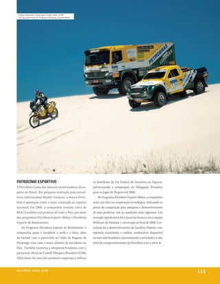 equipe petrobras lubrax para o rally dakar 2008,
  um dos patrocínios do programa petrobras esporte motor




PatroCínio eSPortivo                                       os benefícios da Lei Federal de Incentivo ao Esporte,
A Petrobras é uma das maiores incentivadoras do es-        patrocinando a preparação da Delegação Brasileira
porte no Brasil. Em pesquisa realizada pela consul-        para os Jogos de Pequim em 2008.
toria internacional Market Analysis, a marca Petro-            No Programa Petrobras Esporte Motor, a companhia
bras é apontada como a mais associada ao esporte           atua com foco na cooperação tecnológica, utilizando as
nacional. Em 2008, a companhia investiu cerca de           pistas de competição para pesquisa e desenvolvimento
R$ 61,4 milhões em projetos de todo o País, por meio       de seus produtos, sob as condições mais rigorosas. Um
dos programas Petrobras Esporte Motor e Petrobras          exemplo significativo foi a parceria técnica com a equipe
Esporte de Rendimento.                                     Williams de Fórmula 1, encerrada no final de 2008. O re-
    No Programa Petrobras Esporte de Rendimento, a         sultado foi o desenvolvimento da Gasolina Podium, con-
companhia apoia o handebol, o surfe e o tênis, além        siderada atualmente o melhor combustível disponível
do futebol, com o patrocínio ao Clube de Regatas do        no mercado brasileiro, representando a seriedade e o alto
Flamengo, time com o maior número de torcedores no         nível de comprometimento da Petrobras com o setor. ■
País. Também incentiva o olimpismo brasileiro, com o
patrocínio oficial ao Comitê Olímpico Brasileiro (COB).
Além disso, foi uma das primeiras empresas a utilizar


r e l at ó r i o a n u a l 2 0 0 8
                                                                                                                       113
 