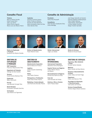 Conselho Fiscal                                                         Conselho de Administração
Titulares                            Suplentes                          Presidente                       José sergio Gabrielli de azevedo
marcus pereira aucélio               eduardo coutinho Guerra            dilma vana rousseff              Francisco roberto de alburquerque
césar acosta rech                    edson Freitas de oliveira                                           Fábio colletti barbosa
túlio luiz Zamin                     ricardo de paula monteiro          Conselheiros                     Jorge Gerdau Johannpeter
nelson rocha augusto                 maria auxiliadora alves da silva   silas rondeau cavalcante silva   luciano Galvão coutinho
maria lúcia de oliveira Falcón       celso barreto neto                 Guido mantega                    sérgio Franklin quintella




Diretor de Exploração                Diretor de Abastecimento           Diretor Internacional            Diretor de Serviços
e Produção                           paulo roberto costa                Jorge luiz Zelada                renato de souza duque
Guilherme de oliveira estrella




Diretoria De                         Diretoria De                       Diretoria                        Diretoria De ServiçoS
exPloração                           aBaSteCiMento                      internaCional                    Segurança, Meio Ambiente
e ProDução                           Abastecimento Corporativo          Internacional Corporativo        e Saúde
                                     venina velosa da Fonseca           alexandre penna rodrigues        ricardo santos azevedo
E&P Corporativo
Francisco nepomuceno Filho           Logística                          Suporte Técnico aos Negócios     Materiais
                                     carlos eduardo sadenberg           carlos alberto pereira           marco aurélio da rosa ramos
Engenharia de Produção
solange da silva Guedes              bellot                             de oliveira                      Pesquisa e Desenvolvimento
                                     Refino                             Desenvolvimento de Negócios      (Cenpes)
Serviços                                                                                                 carlos tadeu da costa Fraga
erardo Gomes barbosa Filho           José carlos cosenza                ricardo abi ramia da silva

                                     Petroquímica e Fertilizantes       Cone Sul                         Engenharia
Exploração                                                                                               pedro José barusco Filho
mario carminatti                     paulo cézar amaro aquino           José Fernando de Freitas

                                     Marketing e Comercialização        Américas, África e Eurásia       Tecnologia da Informação
Pré-Sal                                                                                                  e Telecomunicações
José miranda Formigli Filho          José raimundo brandão pereira      samir passos awad
                                                                                                         José carlos da Fonseca
Norte-Nordeste                                                                                           Serviços Compartilhados
christovam penteado sanches                                                                              antônio sérgio oliveira santana
Sul-Sudeste
José antônio de Figueiredo




r e l at ó r i o a n u a l 2 0 0 8
                                                                                                                                    115
 