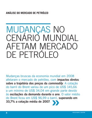análise do mercado de petróleo




MuDANÇAS No
CENáRIo MuNDIAl
AFETAM MERCADo
DE PETRÓlEo

mudanças bruscas da economia mundial em 2008
afetaram o mercado de petróleo, com impactos diretos
sobre a trajetória dos preços da commodity. A cotação
do barril do brent variou de um pico de us$ 145,66
a um mínimo de us$ 34,04 em grande parte devido



                                 »
às oscilações da demanda durante o ano. O valor médio
do brent ficou em us$ 96,99 o barril, superando em
33,7% a cotação média de 2007.


8                                              r e s u lta d o s e g e s tão
                                                                       eix
 