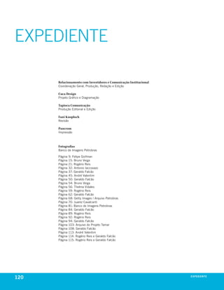 EXPEDIENTE

      Relacionamento com Investidores e Comunicação Institucional
      coordenação Geral, produção, redação e edição

      Cuca Design
      projeto Gráfico e diagramação

      Tapioca Comunicação
      produção editorial e edição

      Fani Knoploch
      revisão

      Pancrom
      impressão



      Fotografias
      banco de imagens petrobras

      página   9: Felipe Goifman
      página   15: bruno veiga
      página   21: rogério reis
      página   32: antonio iaccovazo
      página   37: Geraldo Falcão
      página   45: andré valentim
      página   50: Geraldo Falcão
      página   54: bruno veiga
      página   56: thelma vidales
      página   59: rogério reis
      página   62: Geraldo Falcão
      página   68: Getty images / arquivo petrobras
      página   70: Juarez cavalcanti
      página   81: banco de imagens petrobras
      página   84: Geraldo Falcão
      página   89: rogério reis
      página   92: rogério reis
      página   94: Geraldo Falcão
      página   103: arquivo do projeto tamar
      página   108: Geraldo Falcão
      página   113: andré valentim
      página   114: rogério reis e Geraldo Falcão
      página   115: rogério reis e Geraldo Falcão




120                                                                 exPeDiente
 