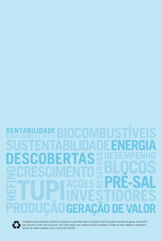 O Relatório Anual Petrobras 2008 foi impresso em papel Reciclato, da Suzano (100% de papel reciclado de aparas, sendo 35%
pós-consumo e 65% pré-consumo), com tintas feitas com matérias-primas renováveis, à base de óleos vegetais e pigmentos
isentos de metais pesados, sob a norma ISO 18.000.
 
