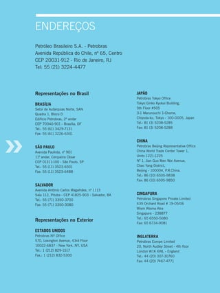 endereÇos
Petróleo Brasileiro S.A. - Petrobras
Avenida República do Chile, nº 65, Centro
CEP 20031-912 - Rio de Janeiro, RJ
Tel: 55 (21) 3224-4477




Representações no Brasil                          JAPÃO
                                                  Petrobras Tokyo Office
bRAsÍLIA                                          Tokyo Ginko Kyokai Building,
Setor de Autarquias Norte, SAN                    5th Floor #505
Quadra 1, Bloco D                                 3-1 Marunouchi 1-Chome,
Edifício Petrobras, 2º andar                      Chiyoda-ku, Tokyo - 100-0005, Japan
CEP 70040-901 - Brasília, DF                      Tel.: 81 (3) 5208-5285
Tel.: 55 (61) 3429-7131                           Fax: 81 (3) 5208-5288
Fax: 55 (61) 3226-6341

                                                  CHINA
sÃO PAULO                                         Petrobras Beijing Representative Office
Avenida Paulista, nº 901                          China World Trade Center Tower 1,
11º andar, Cerqueira César                        Units 1221-1225
CEP 01311-100 - São Paulo, SP                     Nº 1, Jian Guo Men Wai Avenue,
Tel.: 55 (11) 3523-6501                           Chao Yang District,
Fax: 55 (11) 3523-6488                            Beijing - 100004, P.R.China.
                                                  Tel.: 86 (10) 6505-9838
                                                  Fax: 86 (10) 6505-9850
sALvAdOR
Avenida Antônio Carlos Magalhães, nº 1113
Sala 112, Pituba - CEP 41825-903 - Salvador, BA   CINGAPURA
Tel.: 55 (71) 3350-3700                           Petrobras Singapore Private Limited
Fax: 55 (71) 3350-3080                            435 Orchard Road # 19-05/06
                                                  Wism Wisma Atra
                                                  Singapore - 238877
                                                  Tel.: 65 6550-5080
Representações no Exterior
                                                  Fax: 65 6734-9081

EsTAdOs UNIdOs
Petrobras NY Office                               INGLATERRA
570, Lexington Avenue, 43rd Floor                 Petrobras Europe Limited
10022-6837 - New York, NY, USA                    20, North Audley Street - 4th floor
Tel.: 1 (212) 829-1517                            London W1K 6WL - England
Fax.: 1 (212) 832-5300                            Tel.: 44 (20) 307-30760
                                                  Fax: 44 (20) 7467-4771
 