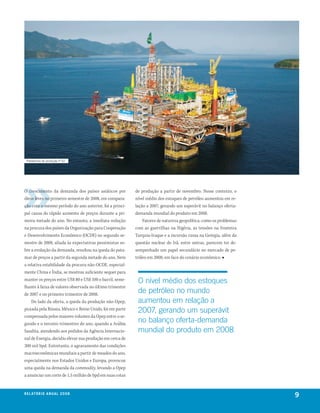 Plataforma de produção P-52




O crescimento da demanda dos países asiáticos por         de produção a partir de novembro. Nesse contexto, o
óleos leves no primeiro semestre de 2008, em compara-     nível médio dos estoques de petróleo aumentou em re-
ção com o mesmo período do ano anterior, foi a princi-    lação a 2007, gerando um superávit no balanço oferta-
pal causa do rápido aumento de preços durante a pri-      demanda mundial do produto em 2008.
meira metade do ano. No entanto, a imediata redução           Fatores de natureza geopolítica, como os problemas
na procura dos países da Organização para Cooperação      com as guerrilhas na Nigéria, as tensões na fronteira
e Desenvolvimento Econômico (OCDE) no segundo se-         Turquia-Iraque e a incursão russa na Geórgia, além da
mestre de 2008, aliada às expectativas pessimistas so-    questão nuclear do Irã, entre outras, parecem ter de-
bre a evolução da demanda, resultou na queda do pata-     sempenhado um papel secundário no mercado de pe-
mar de preços a partir da segunda metade do ano. Nem      tróleo em 2008, em face do cenário econômico. ■
a relativa estabilidade da procura não-OCDE, especial-
mente China e Índia, se mostrou suficiente sequer para
manter os preços entre US$ 80 e US$ 100 o barril, seme-    o nível médio dos estoques
lhante à faixa de valores observada no último trimestre
de 2007 e no primeiro trimestre de 2008.
                                                           de petróleo no mundo
    Do lado da oferta, a queda da produção não-Opep,       aumentou em relação a
puxada pela Rússia, México e Reino Unido, foi em parte     2007, gerando um superávit
compensada pelos maiores volumes da Opep entre o se-
gundo e o terceiro trimestres do ano, quando a Arábia
                                                           no balanço oferta-demanda
Saudita, atendendo aos pedidos da Agência Internacio-      mundial do produto em 2008
nal de Energia, decidiu elevar sua produção em cerca de
300 mil bpd. Entretanto, o agravamento das condições
macroeconômicas mundiais a partir de meados do ano,
especialmente nos Estados Unidos e Europa, provocou
uma queda na demanda da commodity, levando a Opep
a anunciar um corte de 1,5 milhão de bpd em suas cotas


r e l at ó r i o a n u a l 2 0 0 8
                                                                                                                   9
 