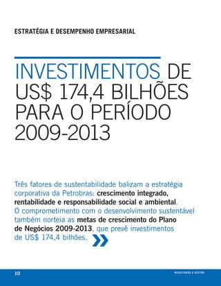 estratégia e desempenho empresarial




INVESTIMENToS DE
uS$ 174,4 BIlHÕES
PARA o PERÍoDo
2009-2013

Três fatores de sustentabilidade balizam a estratégia
corporativa da Petrobras: crescimento integrado,
rentabilidade e responsabilidade social e ambiental.
O comprometimento com o desenvolvimento sustentável



                      »
também norteia as metas de crescimento do Plano
de Negócios 2009-2013, que prevê investimentos
de us$ 174,4 bilhões.



10                                             r e s u lta d o s e g e s tão
                                                                       eix
 