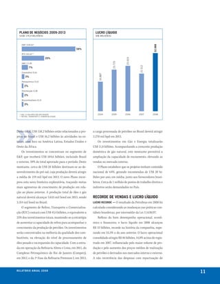 plano de negócios 2009-2013                                lucro líquido
  (us$ 174,4 bIlhões)                                        (R$ mIlhões)


     e&P (104,6)*




                                                                                                            32.988
                                               59%
     RTc (43,4)**

                               25%




                                                                                      25.919
                                                                            23.725
     G&e (11,8)




                                                                                                 21.512
             7%
     corporativo (5,6)




                                                               16.887
         3%
     Petroquímica (3,0)

        2%
     Distribuição (2,8)

        2%
     biocombustíveis (3,2)

        2%


  * us$ 17,0 bIlhões em exPlORAçãO                            2004          2005     2006       2007       2008
  ** ReFINO, TRANsPORTe e cOmeRcIAlIZAçãO




Deste total, US$ 158,2 bilhões estão relacionados a pro-   a carga processada de petróleo no Brasil deverá atingir
jetos no Brasil e US$ 16,2 bilhões às atividades no ex-    2.270 mil bpd em 2013.
terior, com foco na América Latina, Estados Unidos e           Os investimentos em Gás e Energia totalizarão
Oeste da África.                                           US$ 11,8 bilhões. Acompanhando a crescente produção
    Os investimentos se concentram no segmento de          doméstica de gás natural, este montante permitirá a
E&P, que receberá US$ 104,6 bilhões, incluindo Brasil      ampliação da capacidade de escoamento, elevando as
e exterior, 59% do total aprovado para o período. Deste    vendas no mercado interno.
montante, cerca de US$ 28 bilhões destinam-se ao de-           O Plano estabelece que os projetos tenham conteúdo
senvolvimento do pré-sal, cuja produção deverá atingir     nacional de 64%, gerando encomendas de US$ 20 bi-
a média de 219 mil bpd em 2013. O novo Plano incor-        lhões por ano, em média, junto aos fornecedores brasi-
pora esta nova fronteira exploratória, traçando metas      leiros. Cerca de 1 milhão de postos de trabalho diretos e
mais agressivas de crescimento de produção em rela-        indiretos serão demandados no País.
ção ao plano anterior. A produção total de óleo e gás
natural deverá alcançar 3.655 mil boed em 2013, sendo      recorde de vendas e lucro líquido
3.314 mil boed no Brasil.                                  lucro recorde — O resultado da Petrobras em 2008 foi
    O segmento de Refino, Transporte e Comercializa-       calculado considerando as mudanças nas práticas con-
ção (RTC) contará com US$ 43,4 bilhões, o equivalente a    tábeis brasileiras, por intermédio da Lei 11.638/07.
25% dos investimentos totais, mantendo-se a estratégia         Reflexo do bom desempenho operacional, econô-
de aumentar a capacidade de refino para acompanhar o       mico e financeiro, o lucro líquido em 2008 alcançou
crescimento da produção de petróleo. Os investimentos      R$ 33 bilhões, recorde na história da companhia, supe-
serão concentrados na melhoria da qualidade dos com-       rando em 53,3% o do ano anterior. O lucro operacional
bustíveis, na elevação do nível de processamento de        consolidado atingiu R$ 46 bilhões, 14,8% acima do regis-
óleo pesado e na expansão da capacidade. Com a entra-      trado em 2007, influenciado pelo maior volume de pro-
da em operação da Refinaria Abreu e Lima, em 2011, do      dução e pelo aumento dos preços médios de realização
Complexo Petroquímico do Rio de Janeiro (Comperj),         de petróleo e derivados nos mercados interno e externo.
em 2012, e da 1ª Fase da Refinaria Premium I, em 2013,     A não recorrência das despesas com repactuação do


r e l at ó r i o a n u a l 2 0 0 8
                                                                                                                       11
 